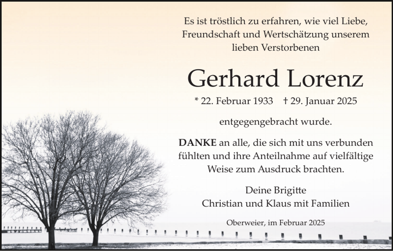 <p>Es ist tröstlich zu erfahren, wie viel Liebe,<br />Freundschaft und Wertschätzung unserem<br />lieben Verstorbenen</p>
<p>Gerhard Lorenz<br />* 22. Februar 1933</p>
<p>† 29. Januar 2025</p>
<p>entgegengebracht wurde.<br />DANKE an alle, die sich mit uns verbunden<br />fühlten und ihre Anteilnahme auf vielfältige<br />Weise zum Ausdruck brachten.<br />Deine Brigitte<br />Christian und Klaus mit Familien<br />Oberweier, im Februar 2025</p>