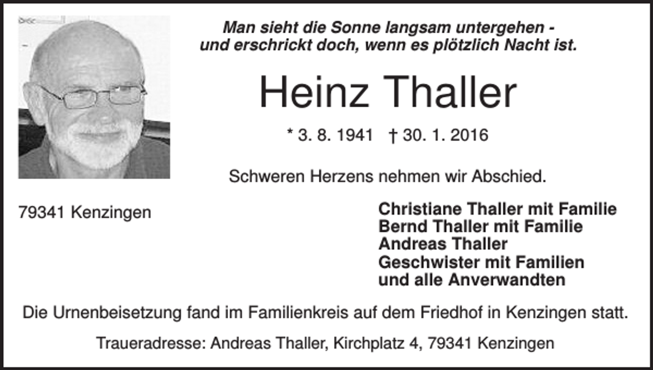 <p>Man sieht die Sonne langsam untergehen und erschrickt doch, wenn es plötzlich Nacht ist.</p><p>Heinz Thaller<br />* 3. 8. 1941 † 30. 1. 2016<br />Schweren Herzens nehmen wir Abschied.<br />79341 Kenzingen</p><p>Christiane Thaller mit Familie<br />Bernd Thaller mit Familie<br />Andreas Thaller<br />Geschwister mit Familien<br />und alle Anverwandten</p><p>Die Urnenbeisetzung fand im Familienkreis auf dem Friedhof in Kenzingen statt.<br />Traueradresse: Andreas Thaller, Kirchplatz 4, 79341 Kenzingen</p>