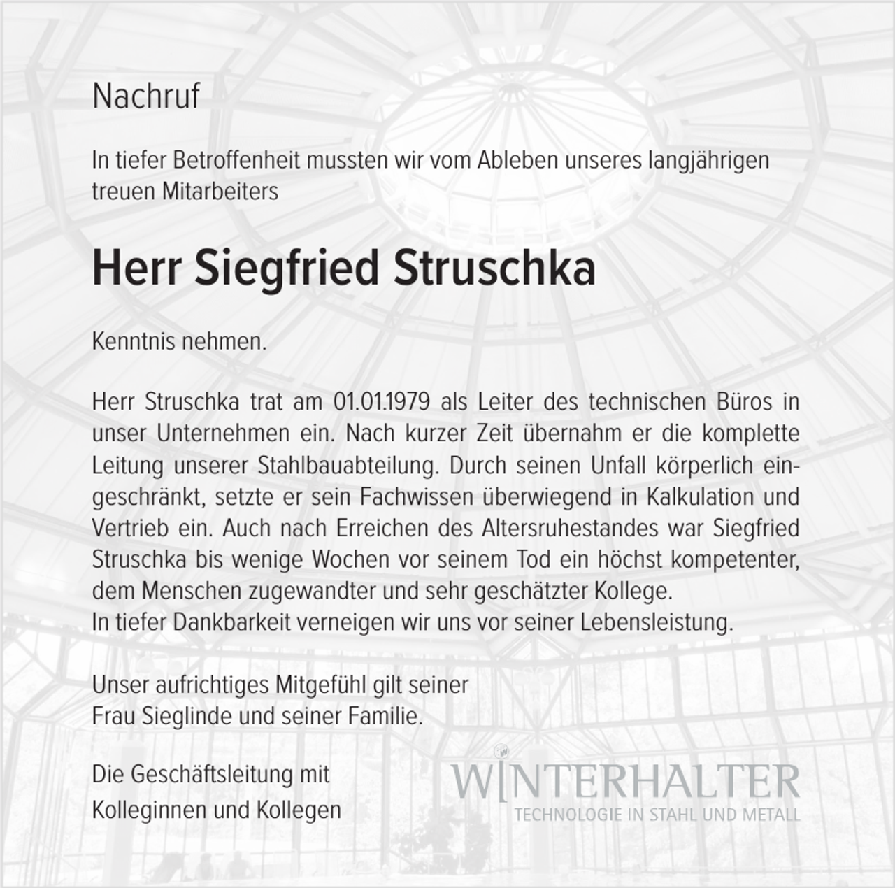 <p>Nachruf<br />In tiefer Betroffenheit mussten wir vom Ableben unseres langjährigen<br />treuen Mitarbeiters</p><p>Herr Siegfried Struschka<br />Kenntnis nehmen.<br />Herr Struschka trat am 01.01.1979 als Leiter des technischen Büros in<br />unser Unternehmen ein. Nach kurzer Zeit übernahm er die komplette<br />Leitung unserer Stahlbauabteilung. Durch seinen Unfall körperlich eingeschränkt, setzte er sein Fachwissen überwiegend in Kalkulation und<br />Vertrieb ein. Auch nach Erreichen des Altersruhestandes war Siegfried<br />Struschka bis wenige Wochen vor seinem Tod ein höchst kompetenter,<br />dem Menschen zugewandter und sehr geschätzter Kollege.<br />In tiefer Dankbarkeit verneigen wir uns vor seiner Lebensleistung.<br />Unser aufrichtiges Mitgefühl gilt seiner<br />Frau Sieglinde und seiner Familie.<br />Die Geschäftsleitung mit<br />Kolleginnen und Kollegen</p>