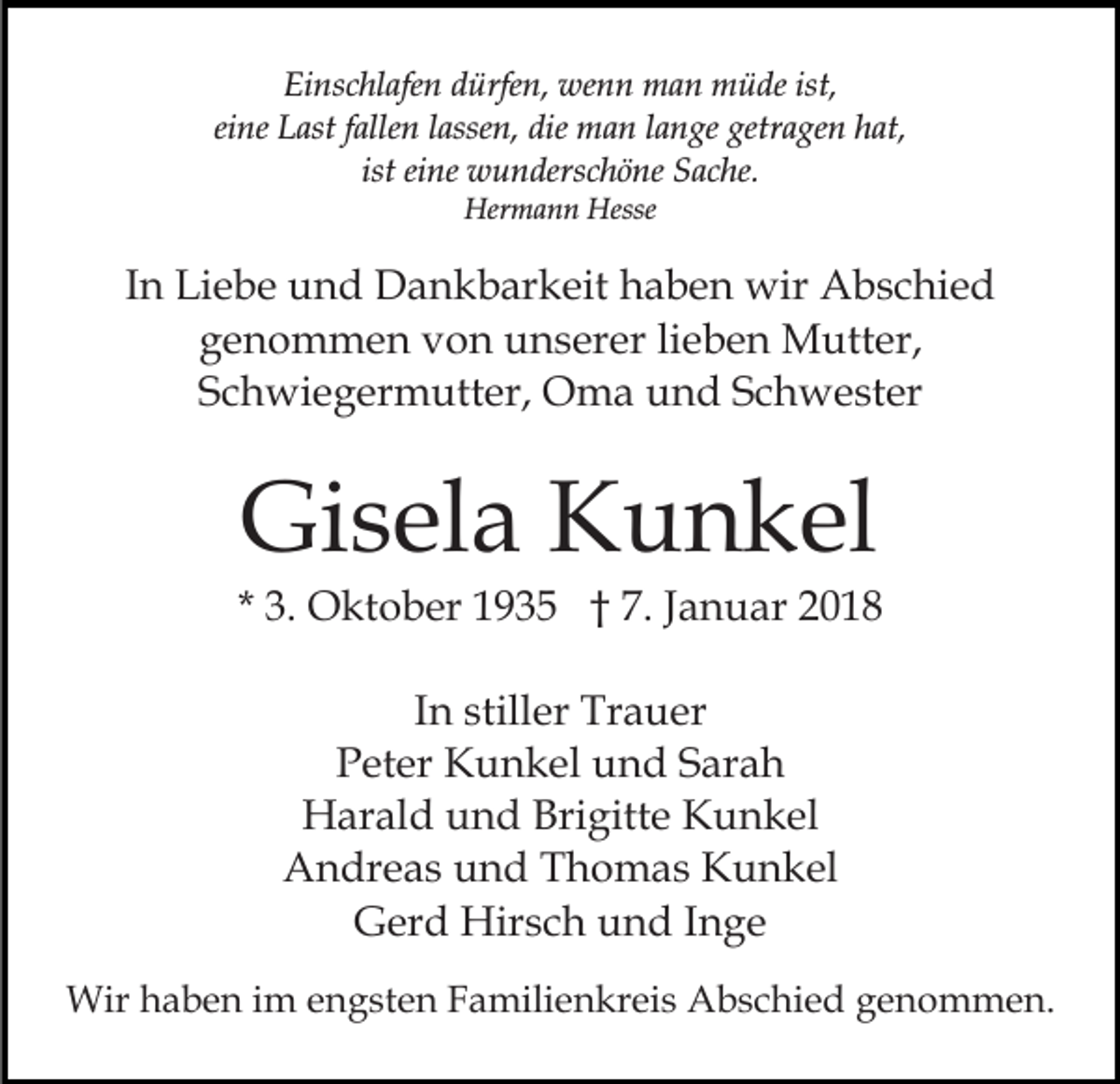<p>Einschlafen dürfen, wenn man müde ist,<br />eine Last fallen lassen, die man lange getragen hat,<br />ist eine wunderschöne Sache.<br />Hermann Hesse</p><p>In Liebe und Dankbarkeit haben wir Abschied<br />genommen von unserer lieben Mutter,<br />Schwiegermutter, Oma und Schwester</p><p>Gisela Kunkel</p><p>* 3. Oktober 1935 † 7. Januar 2018<br />In stiller Trauer<br />Peter Kunkel und Sarah<br />Harald und Brigitte Kunkel<br />Andreas und Thomas Kunkel<br />Gerd Hirsch und Inge<br />Wir haben im engsten Familienkreis Abschied genommen.</p>