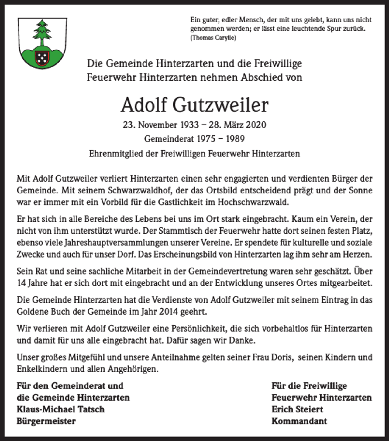 <p>Ein guter, edler Mensch, der mit uns gelebt, kann uns nicht<br />genommen werden; er lässt eine leuchtende Spur zurück.<br />(Thomas Carylle)</p><p>Die Gemeinde Hinterzarten und die Freiwillige<br />Feuerwehr Hinterzarten nehmen Abschied von</p><p>Adolf Gutzweiler<br />23. November 1933 – 28. März 2020<br />Gemeinderat 1975 – 1989<br />Ehrenmitglied der Freiwilligen Feuerwehr Hinterzarten<br />Mit Adolf Gutzweiler verliert Hinterzarten einen sehr engagierten und verdienten Bürger der<br />Gemeinde. Mit seinem Schwarzwaldhof, der das Ortsbild entscheidend prägt und der Sonne<br />war er immer mit ein Vorbild für die Gastlichkeit im Hochschwarzwald.<br />Er hat sich in alle Bereiche des Lebens bei uns im Ort stark eingebracht. Kaum ein Verein, der<br />nicht von ihm unterstützt wurde. Der Stammtisch der Feuerwehr hatte dort seinen festen Platz,<br />ebenso viele Jahreshauptversammlungen unserer Vereine. Er spendete für kulturelle und soziale<br />Zwecke und auch für unser Dorf. Das Erscheinungsbild von Hinterzarten lag ihm sehr am Herzen.<br />Sein Rat und seine sachliche Mitarbeit in der Gemeindevertretung waren sehr geschätzt. Über<br />14 Jahre hat er sich dort mit eingebracht und an der Entwicklung unseres Ortes mitgearbeitet.<br />Die Gemeinde Hinterzarten hat die Verdienste von Adolf Gutzweiler mit seinem Eintrag in das<br />Goldene Buch der Gemeinde im Jahr 2014 geehrt.<br />Wir verlieren mit Adolf Gutzweiler eine Persönlichkeit, die sich vorbehaltlos für Hinterzarten<br />und damit für uns alle eingebracht hat. Dafür sagen wir Danke.<br />Unser großes Mitgefühl und unsere Anteilnahme gelten seiner Frau Doris, seinen Kindern und<br />Enkelkindern und allen Angehörigen.<br />Für den Gemeinderat und<br />die Gemeinde Hinterzarten<br />Klaus-Michael Tatsch<br />Bürgermeister</p><p>Für die Freiwillige<br />Feuerwehr Hinterzarten<br />Erich Steiert<br />Kommandant</p>