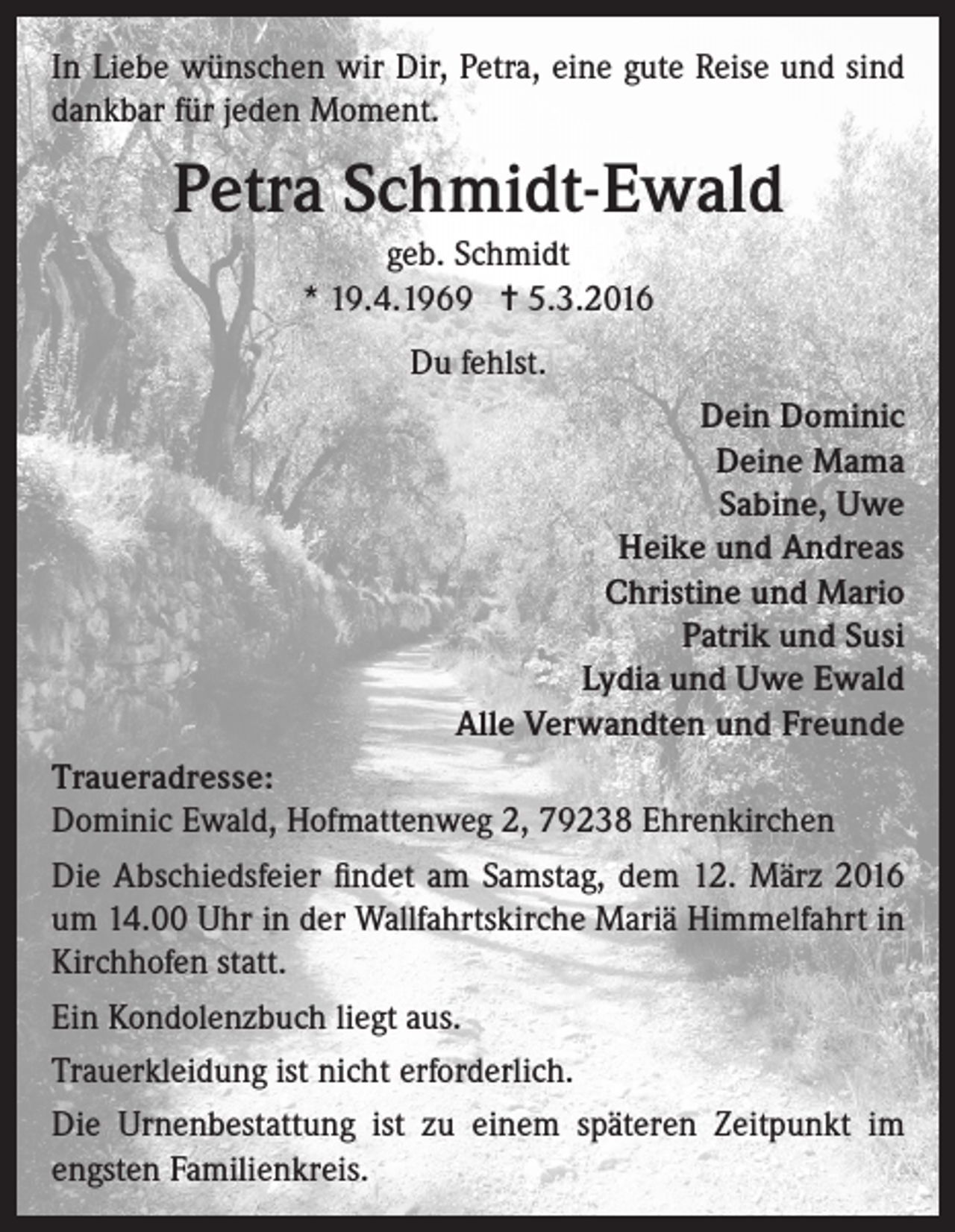 <p>In Liebe wünschen wir Dir, Petra, eine gute Reise und sind<br />dankbar für jeden Moment.</p><p>Petra Schmidt-Ewald<br />geb. Schmidt<br />* 19.4.1969 = 5.3.2016<br />Du fehlst.<br />Dein Dominic<br />Deine Mama<br />Sabine, Uwe<br />Heike und Andreas<br />Christine und Mario<br />Patrik und Susi<br />Lydia und Uwe Ewald<br />Alle Verwandten und Freunde<br />Traueradresse:<br />Dominic Ewald, Hofmattenweg 2, 79238 Ehrenkirchen<br />Die Abschiedsfeier findet am Samstag, dem 12. März 2016<br />um 14.00 Uhr in der Wallfahrtskirche Mariä Himmelfahrt in<br />Kirchhofen statt.<br />Ein Kondolenzbuch liegt aus.<br />Trauerkleidung ist nicht erforderlich.<br />Die Urnenbestattung ist zu einem späteren Zeitpunkt im<br />engsten Familienkreis.</p>