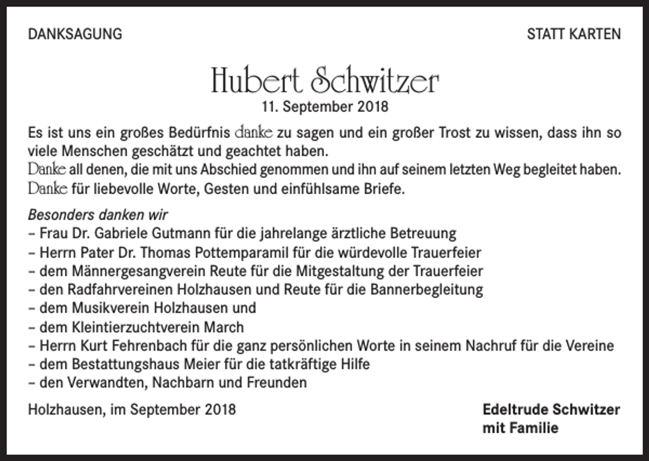 <p>DANKSAGUNG</p><p>STATT KARTEN</p><p>Hubert Schwitzer<br />11. September 2018</p><p>Es ist uns ein großes Bedürfnis danke zu sagen und ein großer Trost zu wissen, dass ihn so<br />viele Menschen geschätzt und geachtet haben.</p><p>Danke all denen, die mit uns Abschied genommen und ihn auf seinem letzten Weg begleitet haben.<br />Danke für liebevolle Worte, Gesten und einfühlsame Briefe.<br />Besonders danken wir<br />– Frau Dr. Gabriele Gutmann für die jahrelange ärztliche Betreuung<br />– Herrn Pater Dr. Thomas Pottemparamil für die würdevolle Trauerfeier<br />– dem Männergesangverein Reute für die Mitgestaltung der Trauerfeier<br />– den Radfahrvereinen Holzhausen und Reute für die Bannerbegleitung<br />– dem Musikverein Holzhausen und<br />– dem Kleintierzuchtverein March<br />– Herrn Kurt Fehrenbach für die ganz persönlichen Worte in seinem Nachruf für die Vereine<br />– dem Bestattungshaus Meier für die tatkräftige Hilfe<br />– den Verwandten, Nachbarn und Freunden<br />Holzhausen, im September 2018 Edeltrude Schwitzer<br />mit Familie</p>