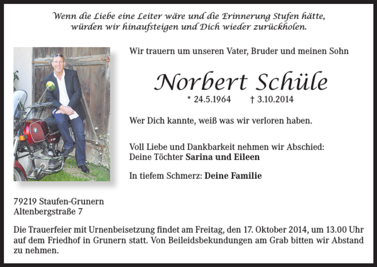 <p>Wenn die Liebe eine Leiter wäre und die Erinnerung Stufen hätte,<br />würden wir hinaufsteigen und Dich wieder zurückholen.</p><p>Wir trauern um unseren Vater, Bruder und meinen Sohn</p><p>Norbert Schüle<br />* 24.5.1964 † 3.10.2014</p><p>Wer Dich kannte, weiß was wir verloren haben.<br />Voll Liebe und Dankbarkeit nehmen wir Abschied:<br />Deine Töchter Sarina und Eileen<br />In tiefem Schmerz: Deine Familie<br />79219 Staufen-Grunern<br />Altenbergstraße 7<br />Die Trauerfeier mit Urnenbeisetzung findet am Freitag, den 17. Oktober 2014, um 13.00 Uhr<br />auf dem Friedhof in Grunern statt. Von Beileidsbekundungen am Grab bitten wir Abstand<br />zu nehmen.</p>