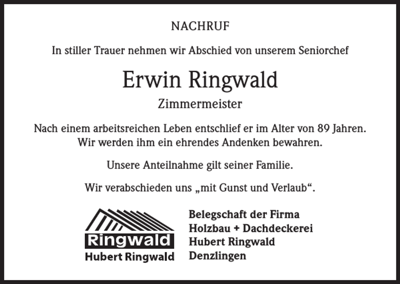 <p>NACHRUF<br />In stiller Trauer nehmen wir Abschied von unserem Seniorchef</p><p>Erwin Ringwald<br />Zimmermeister<br />Nach einem arbeitsreichen Leben entschlief er im Alter von 89 Jahren.<br />Wir werden ihm ein ehrendes Andenken bewahren.<br />Unsere Anteilnahme gilt seiner Familie.<br />Wir verabschieden uns „mit Gunst und Verlaub“.<br />Belegschaft der Firma<br />Holzbau + Dachdeckerei<br />Hubert Ringwald<br />Denzlingen</p>