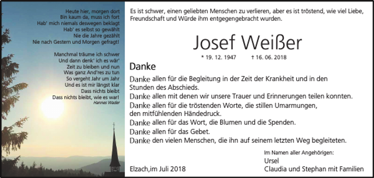 <p>Heute hier, morgen dort<br />Bin kaum da, muss ich fort<br />Hab' mich niemals deswegen beklagt<br />Hab' es selbst so gewählt<br />Nie die Jahre gezählt<br />Nie nach Gestern und Morgen gefragt!<br />Manchmal träume ich schwer<br />Und dann denk' ich es wär'<br />Zeit zu bleiben und nun<br />Was ganz And'res zu tun<br />So vergeht Jahr um Jahr<br />Und es ist mir längst klar<br />Dass nichts bleibt<br />Dass nichts bleibt, wie es war!<br />Hannes Wader</p><p>Es ist schwer, einen geliebten Menschen zu verlieren, aber es ist tröstend, wie viel Liebe,<br />Freundschaft und Würde ihm entgegengebracht wurden.</p><p>Josef Weißer<br />* 19. 12. 1947</p><p>† 16. 06. 2018</p><p>allen für die Begleitung in der Zeit der Krankheit und in den<br />Stunden des Abschieds.<br />allen mit denen wir unsere Trauer und Erinnerungen teilen konnten.<br />allen für die tröstenden Worte, die stillen Umarmungen,<br />den mitfühlenden Händedruck.<br />allen für das Wort, die Blumen und die Spenden.<br />allen für das Gebet.<br />den vielen Menschen, die ihn auf seinem letzten Weg begleiteten.<br />Im Namen aller Angehörigen:</p><p>Elzach,im Juli 2018</p><p>Ursel<br />Claudia und Stephan mit Familien</p>