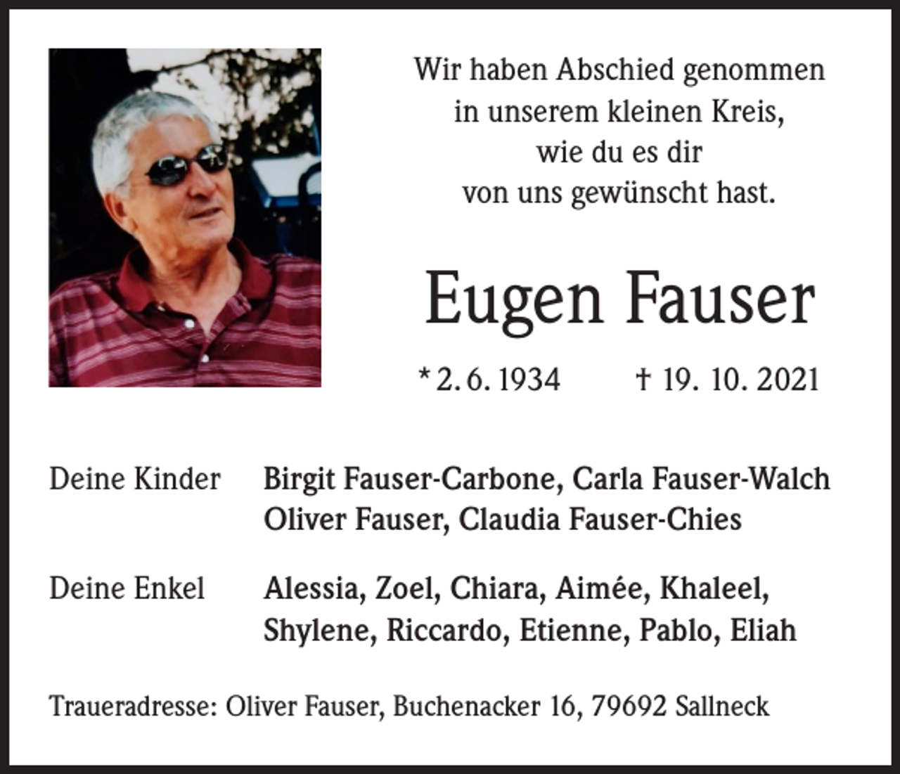 <p>Wir haben Abschied genommen<br />in unserem kleinen Kreis,<br />wie du es dir<br />von uns gewünscht hast.</p><p>Eugen Fauser<br />* 2. 6. 1934</p><p>† 19. 10. 2021</p><p>Deine Kinder</p><p>Birgit Fauser-Carbone, Carla Fauser-Walch<br />Oliver Fauser, Claudia Fauser-Chies</p><p>Deine Enkel</p><p>Alessia, Zoel, Chiara, Aimée, Khaleel,<br />Shylene, Riccardo, Etienne, Pablo, Eliah</p><p>Traueradresse: Oliver Fauser, Buchenacker 16, 79692 Sallneck</p>