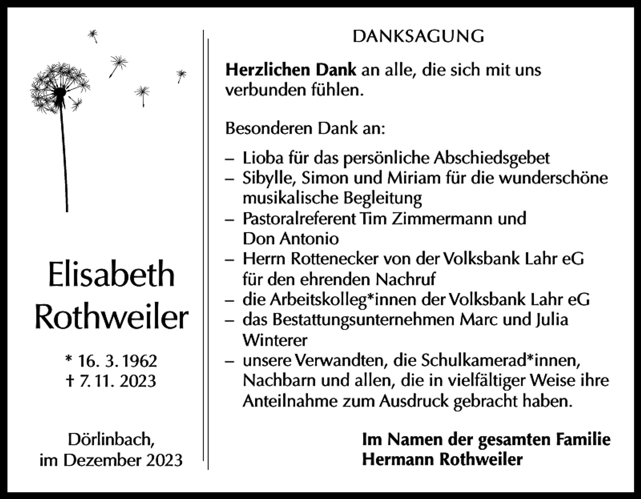 <p>DANKSAGUNG<br />Herzlichen Dank an alle, die sich mit uns<br />­verbunden fühlen.<br />Besonderen Dank an:</p><p>Elisabeth<br />Rothweiler<br />* 16. 3. 1962<br />† 7. 11. 2023<br />Dörlinbach,<br />im Dezember 2023</p><p>– Lioba für das persönliche Abschiedsgebet<br />– Sibylle, Simon und Miriam für die wunderschöne<br />musikalische Begleitung<br />– Pastoralreferent Tim Zimmermann und<br />Don Antonio<br />– Herrn Rottenecker von der Volksbank Lahr eG<br />für den ehrenden Nachruf<br />– die Arbeitskolleg*innen der Volksbank Lahr eG<br />– das Bestattungsunternehmen Marc und Julia<br />Winterer<br />– unsere Verwandten, die Schulkamerad*innen,<br />­Nachbarn und allen, die in vielfältiger Weise ihre<br />Anteilnahme zum Ausdruck gebracht haben.<br />Im Namen der gesamten Familie<br />Hermann Rothweiler</p>