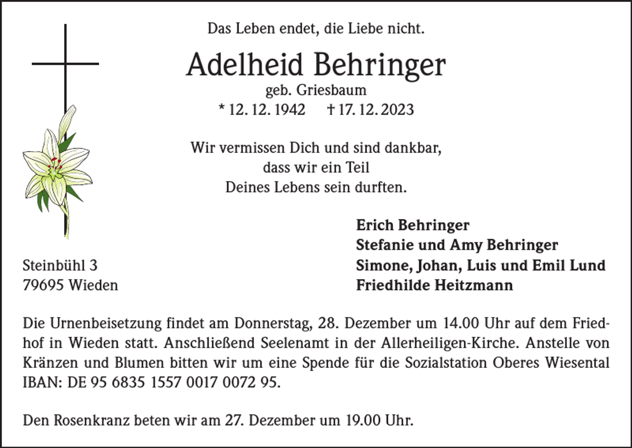 <p>Das Leben endet, die Liebe nicht.</p><p>Adelheid Behringer<br />geb. Griesbaum<br />* 12. 12. 1942 † 17. 12. 2023</p><p>Wir vermissen Dich und sind dankbar,<br />dass wir ein Teil<br />Deines Lebens sein durften.</p><p>Steinbühl 3<br />79695 Wieden</p><p>Erich Behringer<br />Stefanie und Amy Behringer<br />Simone, Johan, Luis und Emil Lund<br />Friedhilde Heitzmann</p><p>Die Urnenbeisetzung findet am Donnerstag, 28. Dezember um 14.00 Uhr auf dem Friedhof in Wieden statt. Anschließend Seelenamt in der Allerheiligen-Kirche. Anstelle von<br />Kränzen und Blumen bitten wir um eine Spende für die Sozialstation Oberes Wiesental<br />IBAN: DE 95 6835 1557 0017 0072 95.<br />Den Rosenkranz beten wir am 27. Dezember um 19.00 Uhr.</p>