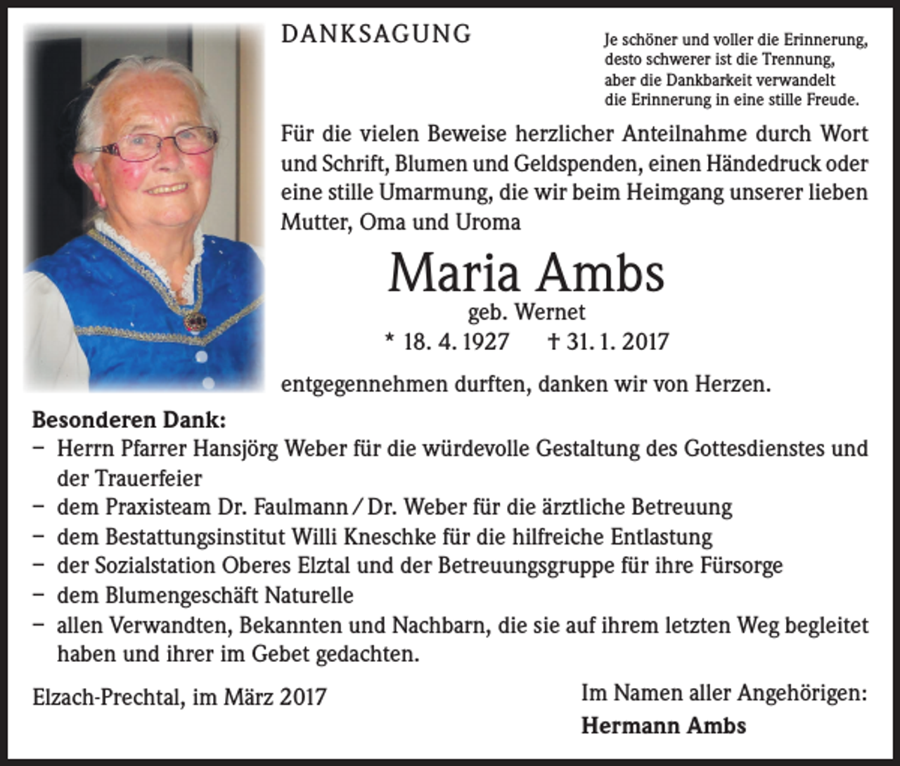 <p>DANKSAGUNG</p><p>Je schöner und voller die Erinnerung,<br />desto schwerer ist die Trennung,<br />aber die Dankbarkeit verwandelt<br />die Erinnerung in eine stille Freude.</p><p>Für die vielen Beweise herzlicher Anteilnahme durch Wort<br />und Schrift, Blumen und Geldspenden, einen Händedruck oder<br />eine stille Umarmung, die wir beim Heimgang unserer lieben<br />Mutter, Oma und Uroma</p><p>Maria Ambs</p><p>geb. Wernet<br />* 18. 4. 1927 † 31. 1. 2017<br />entgegennehmen durften, danken wir von Herzen.<br />Besonderen Dank:<br />– Herrn Pfarrer Hansjörg Weber für die würdevolle Gestaltung des Gottesdienstes und<br />der Trauerfeier<br />– dem Praxisteam Dr. Faulmann / Dr. Weber für die ärztliche Betreuung<br />– dem Bestattungsinstitut Willi Kneschke für die hilfreiche Entlastung<br />– der Sozialstation Oberes Elztal und der Betreuungsgruppe für ihre Fürsorge<br />– dem Blumengeschäft Naturelle<br />– allen Verwandten, Bekannten und Nachbarn, die sie auf ihrem letzten Weg begleitet<br />haben und ihrer im Gebet gedachten.<br />Elzach-Prechtal, im März 2017</p><p>Im Namen aller Angehörigen:<br />Hermann Ambs</p>