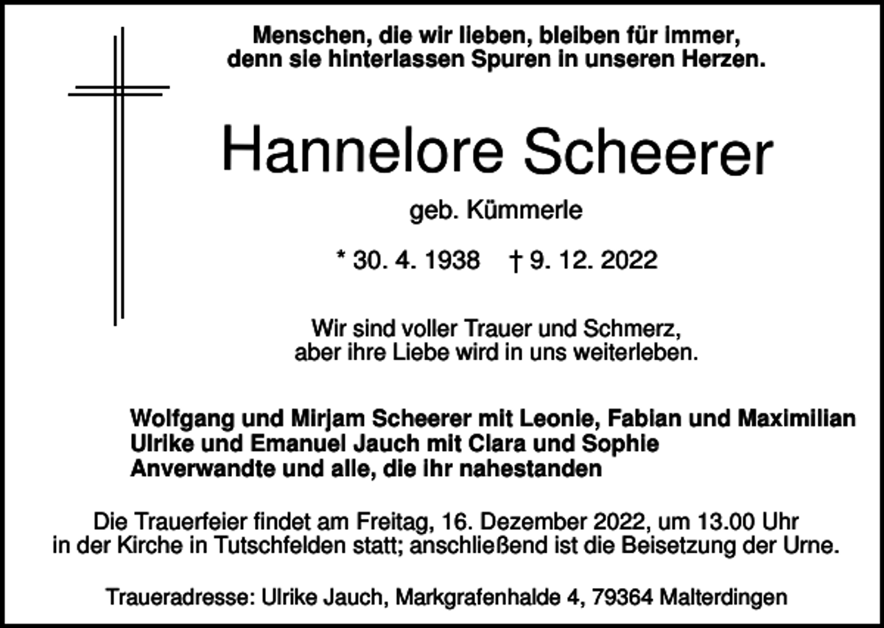 <p>Menschen, die wir lieben, bleiben für immer,<br />denn sie hinterlassen Spuren in unseren Herzen.</p><p>Hannelore Scheerer<br />geb. Kümmerle<br />* 30. 4. 1938</p><p>† 9. 12. 2022</p><p>Wir sind voller Trauer und Schmerz,<br />aber ihre Liebe wird in uns weiterleben.<br />Wolfgang und Mirjam Scheerer mit Leonie, Fabian und Maximilian<br />Ulrike und Emanuel Jauch mit Clara und Sophie<br />Anverwandte und alle, die ihr nahestanden<br />Die Trauerfeier findet am Freitag, 16. Dezember 2022, um 13.00 Uhr<br />in der Kirche in Tutschfelden statt; anschließend ist die Beisetzung der Urne.<br />Traueradresse: Ulrike Jauch, Markgrafenhalde 4, 79364 Malterdingen</p>