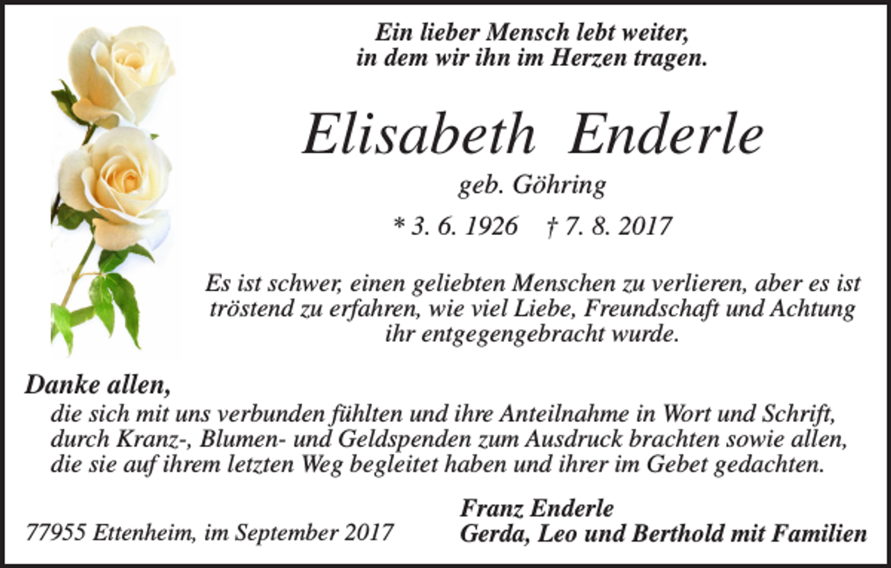 <p>Ein lieber Mensch lebt weiter,<br />in dem wir ihn im Herzen tragen.</p><p>Elisabeth Enderle<br />geb. Göhring<br />* 3. 6. 1926</p><p>† 7. 8. 2017</p><p>Es ist schwer, einen geliebten Menschen zu verlieren, aber es ist<br />tröstend zu erfahren, wie viel Liebe, Freundschaft und Achtung<br />ihr entgegengebracht wurde.</p><p>Danke allen,<br />die sich mit uns verbunden fühlten und ihre Anteilnahme in Wort und Schrift,<br />durch Kranz-, Blumen- und Geldspenden zum Ausdruck brachten sowie allen,<br />die sie auf ihrem letzten Weg begleitet haben und ihrer im Gebet gedachten.<br />77955 Ettenheim, im September 2017</p><p>Franz Enderle<br />Gerda, Leo und Berthold mit Familien</p>