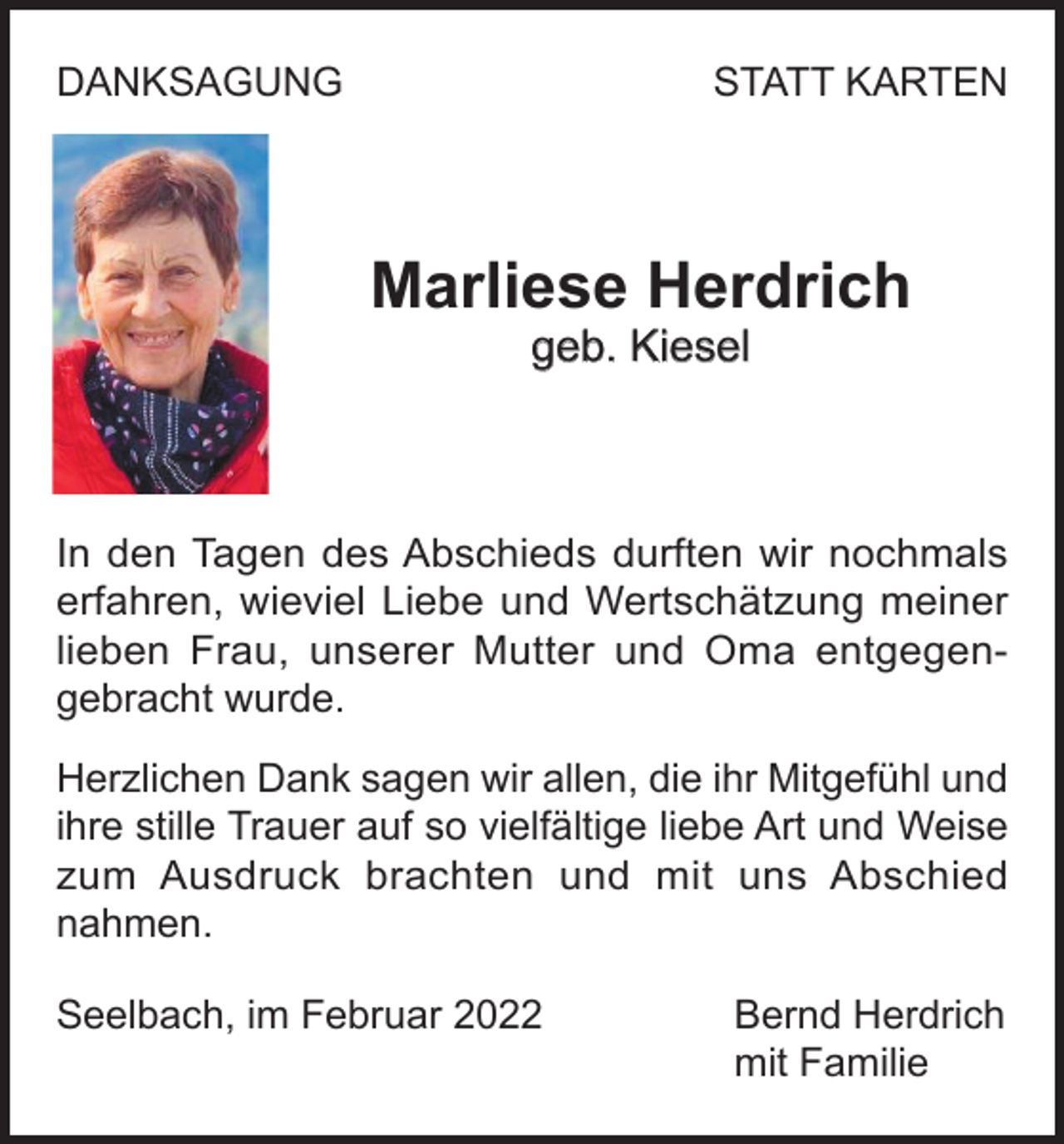 <p>DANKSAGUNG<br />DANKSAGUNG</p><p>STATT<br />STATTKARTEN<br />KARTEN</p><p>Marliese<br />Marliese Herdrich<br />Herdrich<br />geb.<br />geb.Kiesel<br />Kiesel</p><p>In den<br />den Tagen<br />Tagen des<br />wir nochmals<br />In<br />des Abschieds<br />Abschieds durften<br />durften wir<br />nochmals<br />erfahren, wieviel<br />wieviel Liebe<br />Liebe und<br />und Wertschätzung<br />erfahren,<br />Wertschätzung meiner<br />meiner<br />lieben Frau,<br />Frau, unserer<br />unserer Mutter<br />Mutter und<br />und Oma<br />lieben<br />Oma entgegenentgegengebracht wurde.<br />wurde.<br />gebracht<br />Herzlichen Dank<br />Dank sagen<br />sagen wir<br />wir allen,<br />allen, die<br />die ihr<br />ihr Mitgefühl<br />Mitgefühl und<br />und<br />Herzlichen<br />ihre<br />stille<br />Trauer<br />auf<br />so<br />vielfältige<br />liebe<br />Art<br />und<br />Weise<br />ihre stille Trauer auf so vielfältige liebe Art und Weise<br />zum Ausdruck<br />brachten und<br />und mit<br />mit uns<br />zum<br />Ausdruck brachten<br />uns Abschied<br />Abschied<br />nahmen.<br />nahmen.<br />Seelbach, im Februar 2022 Bernd Herdrich<br />mit Familie<br />Seelbach, im Februar 2022<br />Bernd<br />Herdrich</p>