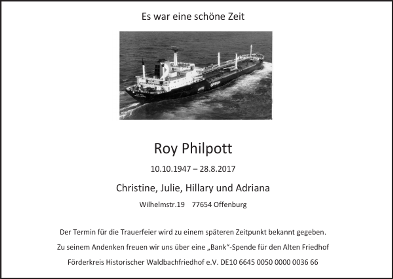 <p>Es war eine schöne Zeit</p><p>Roy Philpott<br />10.10.1947 – 28.8.2017</p><p>Christine, Julie, Hillary und Adriana<br />Wilhelmstr.19 77654 Offenburg<br />Der Termin für die Trauerfeier wird zu einem späteren Zeitpunkt bekannt gegeben.<br />Zu seinem Andenken freuen wir uns über eine „Bank“-Spende für den Alten Friedhof<br />Förderkreis Historischer Waldbachfriedhof e.V. DE10 6645 005036</p>