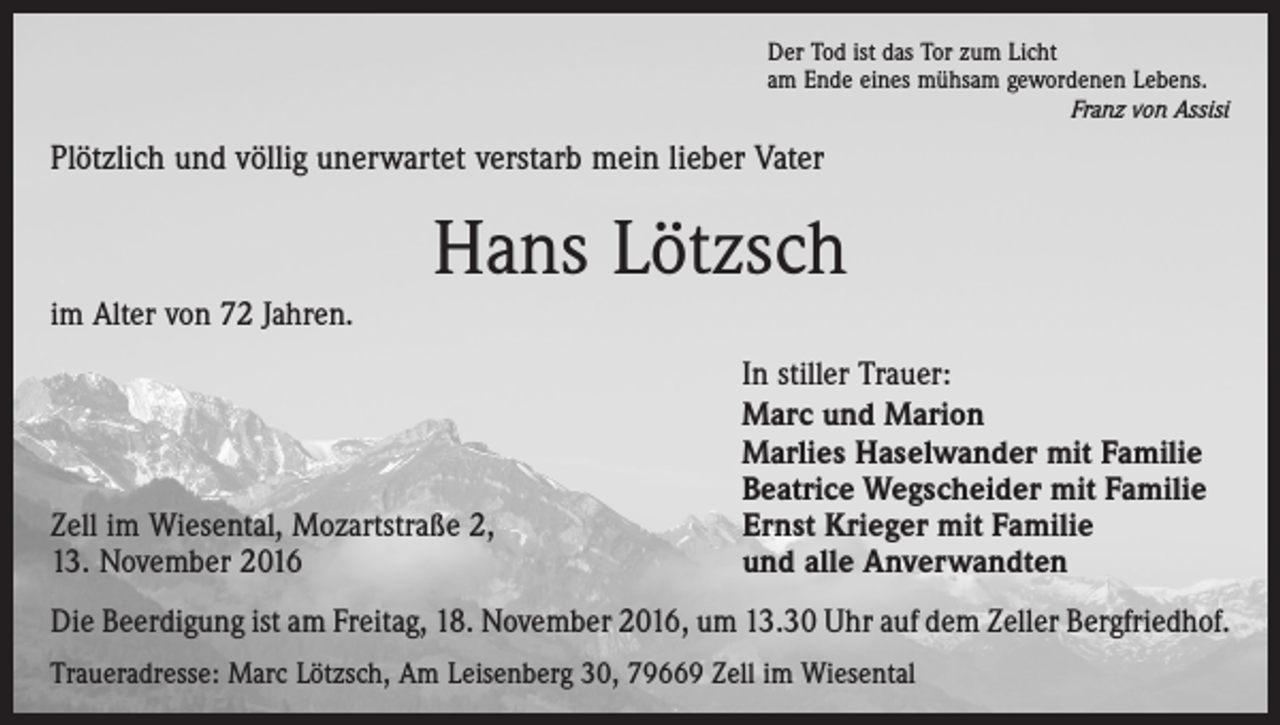 <p>Der Tod ist das Tor zum Licht<br />am Ende eines mühsam gewordenen Lebens.</p><p>Franz von Assisi</p><p>Plötzlich und völlig unerwartet verstarb mein lieber Vater</p><p>Hans Lötzsch<br />im Alter von 72 Jahren.</p><p>Zell im Wiesental, Mozartstraße 2,<br />13. November 2016</p><p>In stiller Trauer:<br />Marc und Marion<br />Marlies Haselwander mit Familie<br />Beatrice Wegscheider mit Familie<br />Ernst Krieger mit Familie<br />und alle Anverwandten</p><p>Die Beerdigung ist am Freitag, 18. November 2016, um 13.30 Uhr auf dem Zeller Bergfriedhof.<br />Traueradresse: Marc Lötzsch, Am Leisenberg 30, 79669 Zell im Wiesental</p>