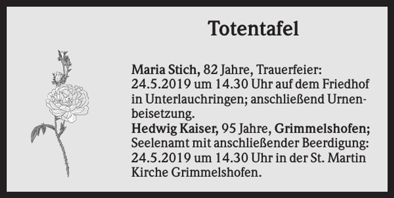 <p>Totentafel<br />Maria Stich, 82 Jahre, Trauerfeier:<br />24.5.2019 um 14.30 Uhr auf dem Friedhof<br />in Unterlauchringen; anschließend Urnenbeisetzung.<br />Hedwig Kaiser, 95 Jahre, Grimmelshofen;<br />Seelenamt mit anschließender Beerdigung:<br />24.5.2019 um 14.30 Uhr in der St. Martin<br />Kirche Grimmelshofen.</p>