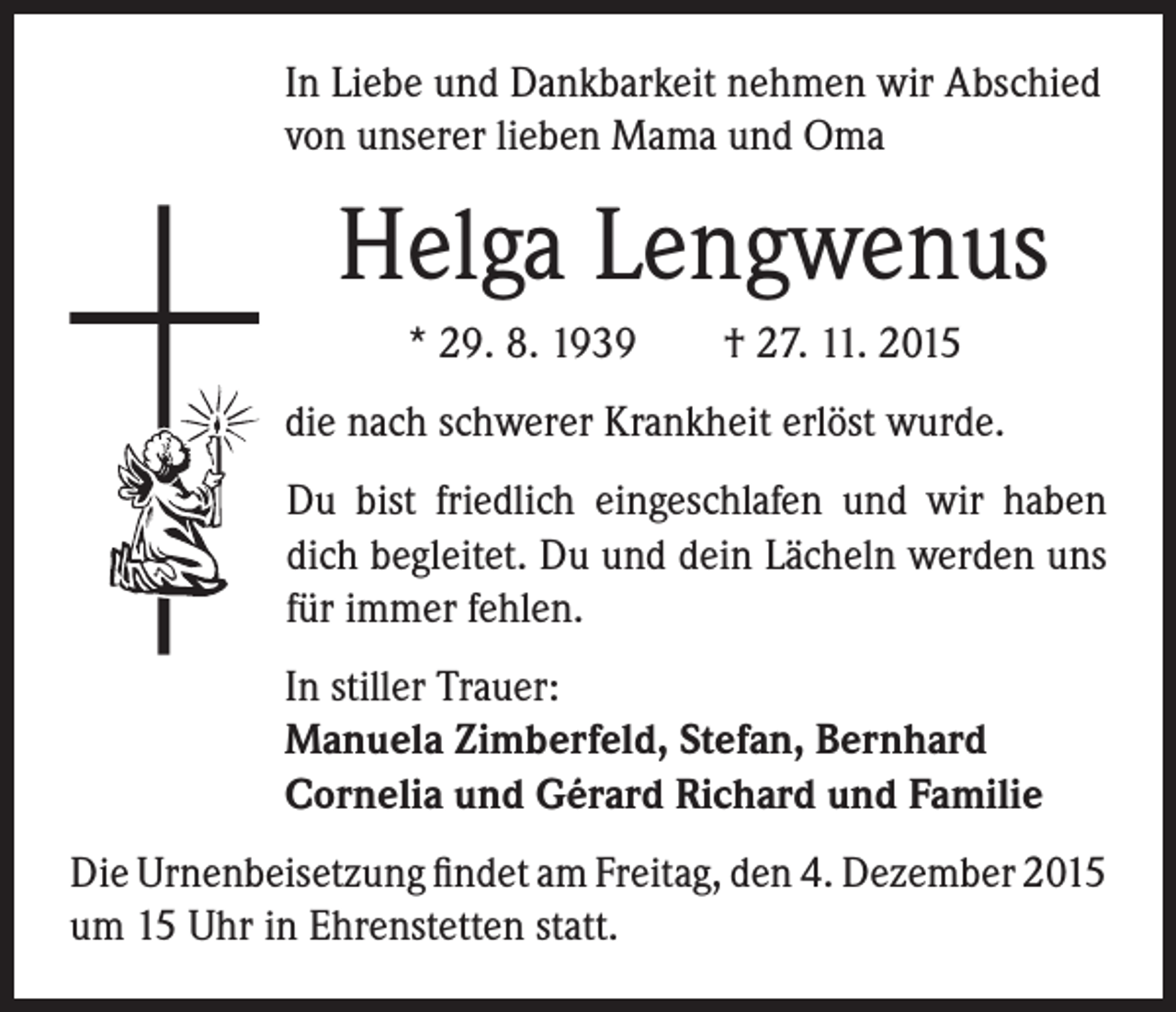 <p>In Liebe und Dankbarkeit nehmen wir Abschied<br />von unserer lieben Mama und Oma</p><p>Helga Lengwenus</p><p>* 29. 8. 1939 † 27. 11. 2015</p><p>die nach schwerer Krankheit erlöst wurde.</p><p>Du bist friedlich eingeschlafen und wir haben<br />dich begleitet. Du und dein Lächeln werden uns<br />für immer fehlen.</p><p>In stiller Trauer:<br />Manuela Zimberfeld, Stefan, Bernhard<br />Cornelia und Gérard Richard und Familie</p><p>Die Urnenbeisetzung findet am Freitag, den 4. Dezember 2015<br />um 15 Uhr in Ehrenstetten statt.</p>
