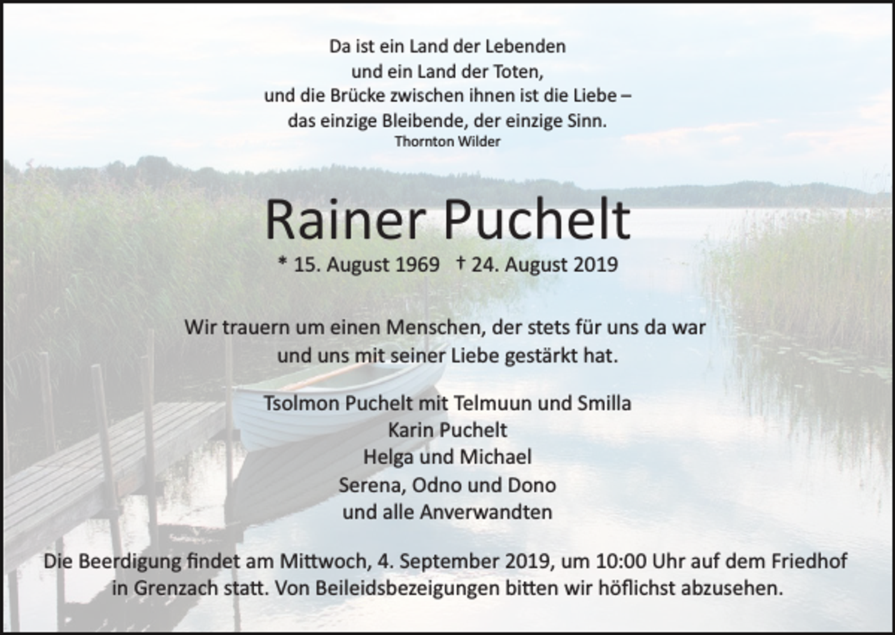 <p>Da ist ein Land der Lebenden<br />und ein Land der Toten,<br />und die Brücke zwischen ihnen ist die Liebe –<br />das einzige Bleibende, der einzige Sinn.<br />Thornton Wilder</p><p>Rainer Puchelt<br />* 15. August 1969 † 24. August 2019<br />Wir trauern um einen Menschen, der stets für uns da war<br />und uns mit seiner Liebe gestärkt hat.<br />Tsolmon Puchelt mit Telmuun und Smilla<br />Karin Puchelt<br />Helga und Michael<br />Serena, Odno und Dono<br />und alle Anverwandten<br />Die Beerdigung ﬁndet am Mi�woch, 4. September 2019, um 10:00 Uhr auf dem Friedhof<br />in Grenzach sta�. Von Beileidsbezeigungen bi�en wir höﬂichst abzusehen.</p>
