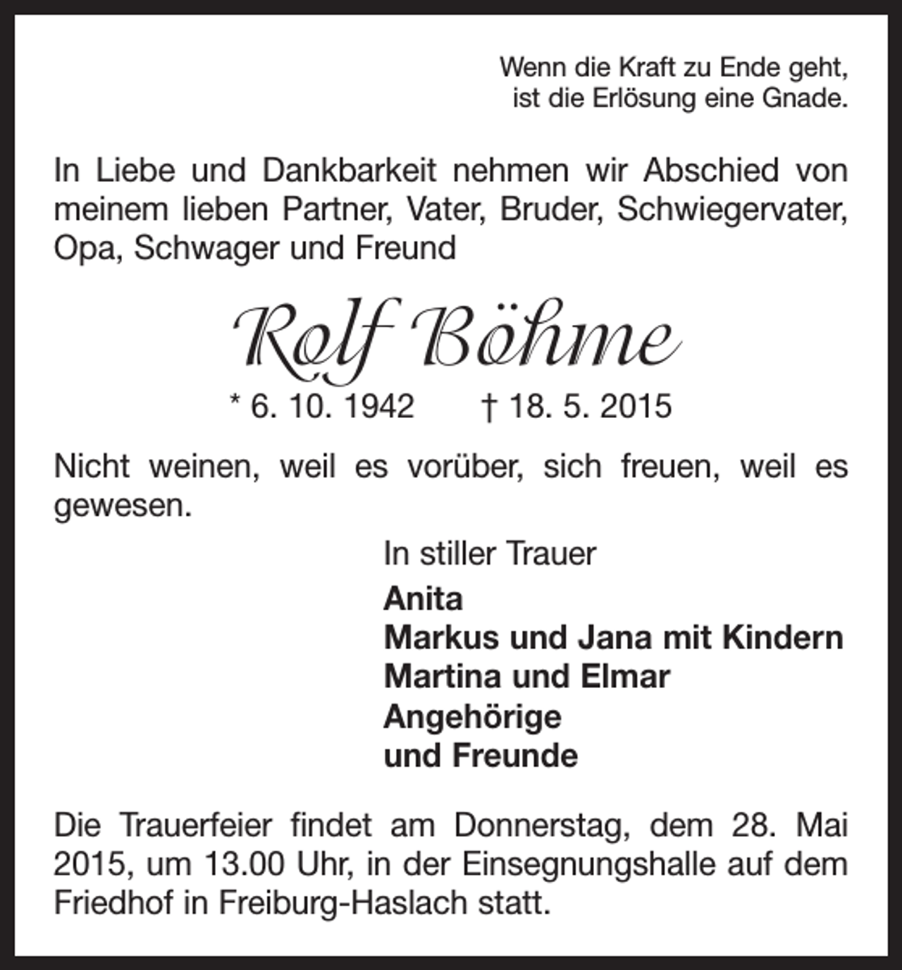<p>Wenn die Kraft zu Ende geht,<br />ist die Erlösung eine Gnade.</p><p>In Liebe und Dankbarkeit nehmen wir Abschied von<br />­meinem lieben Partner, Vater, Bruder, Schwiegervater,<br />Opa, Schwager und Freund</p><p>Rolf Böhme<br />* 6. 10. 1942 † 18. 5. 2015</p><p>Nicht weinen, weil es vorüber, sich freuen, weil es<br />­gewesen.<br />In stiller Trauer<br />Anita<br />Markus und Jana mit Kindern<br />Martina und Elmar<br />Angehörige<br />und Freunde<br />Die Trauerfeier findet am Donnerstag, dem 28. Mai<br />2015, um 13.00 Uhr, in der Einsegnungshalle auf dem<br />Friedhof in Freiburg-Haslach statt.</p>