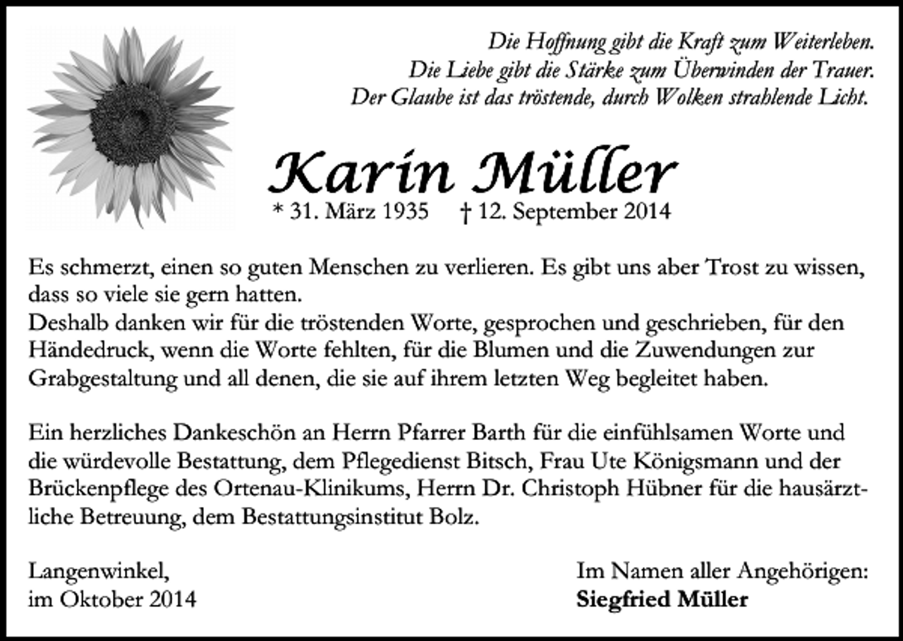 <p>Die Hoffnung gibt die Kraft zum Weiterleben.<br />Die Liebe gibt die Stärke zum Überwinden der Trauer.<br />Der Glaube ist das tröstende, durch Wolken strahlende Licht.</p><p>* 31. März 1935</p><p>† 12. September 2014</p><p>Es schmerzt, einen so guten Menschen zu verlieren. Es gibt uns aber Trost zu wissen,<br />dass so viele sie gern hatten.<br />Deshalb danken wir für die tröstenden Worte, gesprochen und geschrieben, für den<br />Händedruck, wenn die Worte fehlten, für die Blumen und die Zuwendungen zur<br />Grabgestaltung und all denen, die sie auf ihrem letzten Weg begleitet haben.<br />Ein herzliches Dankeschön an Herrn Pfarrer Barth für die einfühlsamen Worte und<br />die würdevolle Bestattung, dem Pflegedienst Bitsch, Frau Ute Königsmann und der<br />Brückenpflege des Ortenau-Klinikums, Herrn Dr. Christoph Hübner für die hausärztliche Betreuung, dem Bestattungsinstitut Bolz.<br />Langenwinkel,<br />im Oktober 2014</p><p>Im Namen aller Angehörigen:<br />Siegfried Müller</p>