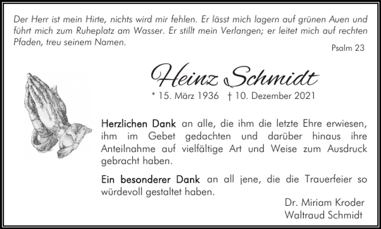 <p>Der Herr ist mein Hirte, nichts wird mir fehlen. Er lässt mich lagern auf grünen Auen und<br />führt mich zum Ruheplatz am Wasser. Er stillt mein Verlangen; er leitet mich auf rechten<br />Pfaden, treu seinem Namen.<br />Psalm 23</p><p>Heinz Schmidt<br />* 15. März 1936 † 10. Dezember 2021</p><p>an alle, die ihm die letzte Ehre erwiesen,<br />ihm im Gebet gedachten und darüber hinaus ihre<br />Anteilnahme auf vielfältige Art und Weise zum Ausdruck<br />gebracht haben.<br />an all jene, die die Trauerfeier so<br />würdevoll gestaltet haben.<br />Dr. Miriam Kroder<br />Waltraud Schmidt</p>