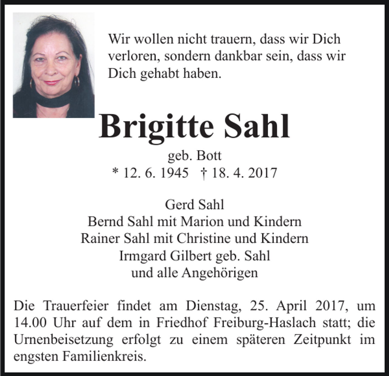 <p>Wir wollen nicht trauern, dass wir Dich<br />verloren, sondern dankbar sein, dass wir<br />Dich gehabt haben.</p><p>Brigitte Sahl<br />geb. Bott<br />* 12. 6. 1945 † 18. 4. 2017<br />Gerd Sahl<br />Bernd Sahl mit Marion und Kindern<br />Rainer Sahl mit Christine und Kindern<br />Irmgard Gilbert geb. Sahl<br />und alle Angehörigen<br />Die Trauerfeier findet am Dienstag, 25. April 2017, um<br />14.00 Uhr auf dem in Friedhof Freiburg-Haslach statt; die<br />Urnenbeisetzung erfolgt zu einem späteren Zeitpunkt im<br />engsten Familienkreis.</p>