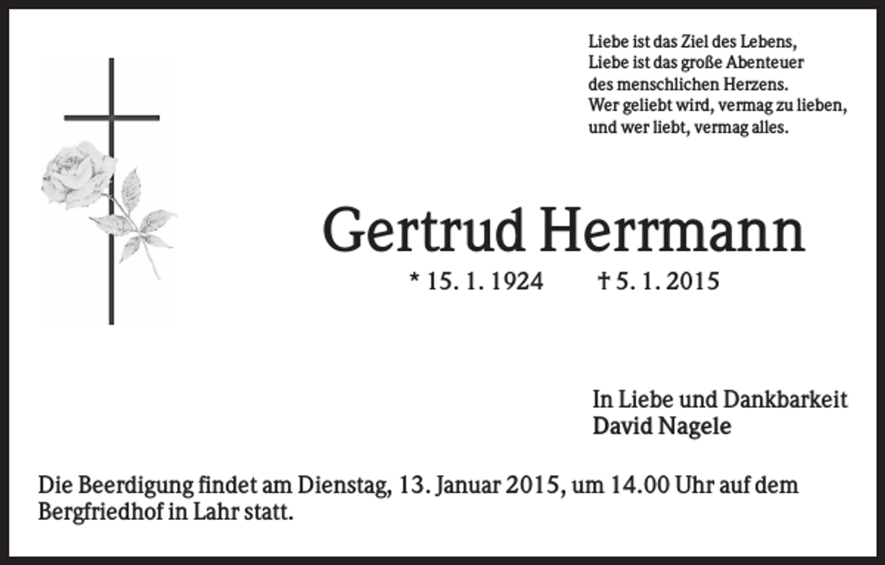 <p>Liebe ist das Ziel des Lebens,<br />Liebe ist das große Abenteuer<br />des menschlichen Herzens.<br />Wer geliebt wird, vermag zu lieben,<br />und wer liebt, vermag alles.</p><p>Gertrud Herrmann<br />* 15. 1. 1924</p><p>† 5. 1. 2015</p><p>In Liebe und Dankbarkeit<br />David Nagele<br />Die Beerdigung findet am Dienstag, 13. Januar 2015, um 14.00 Uhr auf dem<br />Bergfriedhof in Lahr statt.</p>