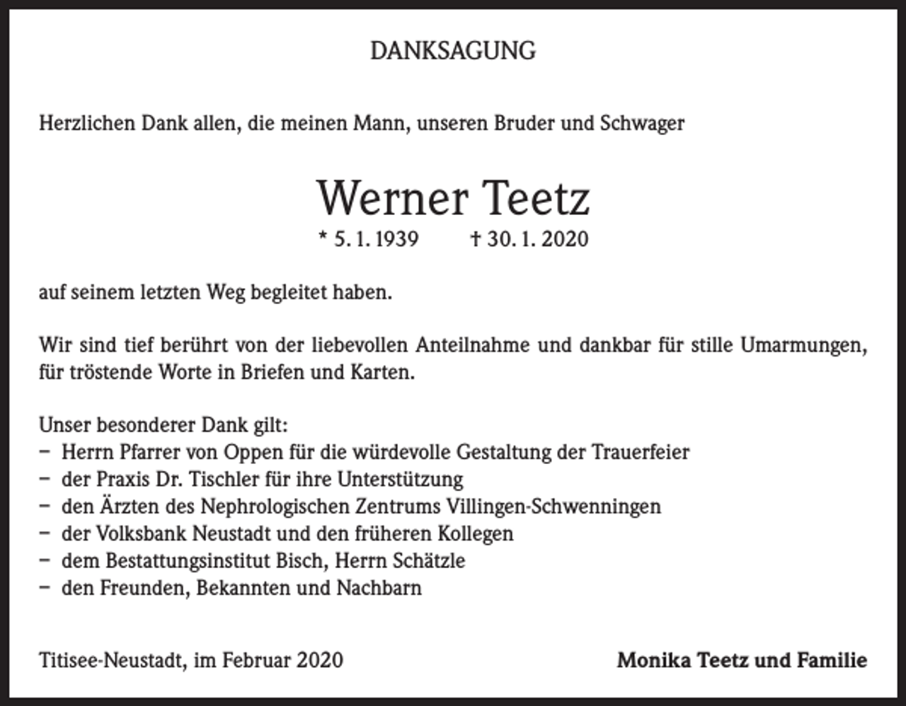 <p>DANKSAGUNG<br />Herzlichen Dank allen, die meinen Mann, unseren Bruder und Schwager</p><p>Werner Teetz<br />* 5. 1. 1939</p><p>† 30. 1. 2020</p><p>auf seinem letzten Weg begleitet haben.<br />Wir sind tief berührt von der liebevollen Anteilnahme und dankbar für stille Umarmungen,<br />für tröstende Worte in Briefen und Karten.<br />Unser besonderer Dank gilt:<br />– Herrn Pfarrer von Oppen für die würdevolle Gestaltung der Trauerfeier<br />– der Praxis Dr. Tischler für ihre Unterstützung<br />– den Ärzten des Nephrologischen Zentrums Villingen-Schwenningen<br />– der Volksbank Neustadt und den früheren Kollegen<br />– dem Bestattungsinstitut Bisch, Herrn Schätzle<br />– den Freunden, Bekannten und Nachbarn<br />Titisee-Neustadt, im Februar 2020</p><p>Monika Teetz und Familie</p>