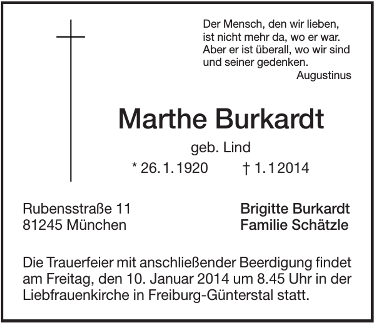 <p>Der Mensch, den wir lieben,<br />ist nicht mehr da, wo er war.<br />Aber er ist überall, wo wir sind<br />und seiner gedenken.<br />Augustinus</p><p>Marthe Burkardt<br />geb. Lind<br />* 26. 1. 1920<br />† 1. 1 2014<br />Rubensstraße 11<br />81245 München</p><p>Brigitte Burkardt<br />Familie Schätzle</p><p>Die Trauerfeier mit anschließender Beerdigung findet<br />am Freitag, den 10. Januar 2014 um 8.45 Uhr in der<br />Liebfrauenkirche in Freiburg-Günterstal statt.</p>