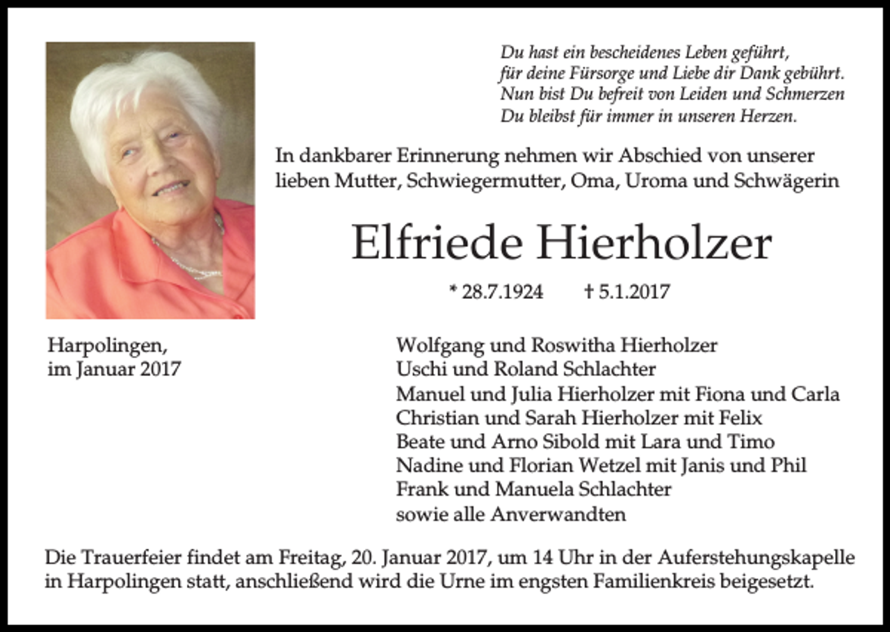 <p>Du hast ein bescheidenes Leben geführt,<br />für deine Fürsorge und Liebe dir Dank gebührt.<br />Nun bist Du befreit von Leiden und Schmerzen<br />Du bleibst für immer in unseren Herzen.</p><p>In dankbarer Erinnerung nehmen wir Abschied von unserer<br />lieben Mutter, Schwiegermutter, Oma, Uroma und Schwägerin</p><p>Elfriede Hierholzer<br />* 28.7.1924<br />Harpolingen,<br />im Januar 2017</p><p>† 5.1.2017</p><p>Wolfgang und Roswitha Hierholzer<br />Uschi und Roland Schlachter<br />Manuel und Julia Hierholzer mit Fiona und Carla<br />Christian und Sarah Hierholzer mit Felix<br />Beate und Arno Sibold mit Lara und Timo<br />Nadine und Florian Wetzel mit Janis und Phil<br />Frank und Manuela Schlachter<br />sowie alle Anverwandten</p><p>Die Trauerfeier findet am Freitag, 20. Januar 2017, um 14 Uhr in der Auferstehungskapelle<br />in Harpolingen statt, anschließend wird die Urne im engsten Familienkreis beigesetzt.</p>