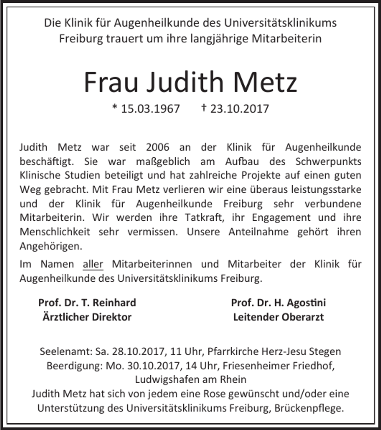 <p>Die Klinik für Augenheilkunde des Universitätsklinikums<br />Freiburg trauert um ihre langjährige Mitarbeiterin</p><p>Frau Judith Metz<br />* 15.03.1967</p><p>† 23.10.2017</p><p>Judith Metz war seit 2006 an der Klinik für Augenheilkunde<br />beschäftigt. Sie war maßgeblich am Aufbau des Schwerpunkts<br />Klinische Studien beteiligt und hat zahlreiche Projekte auf einen guten<br />Weg gebracht. Mit Frau Metz verlieren wir eine überaus leistungsstarke<br />und der Klinik für Augenheilkunde Freiburg sehr verbundene<br />Mitarbeiterin. Wir werden ihre Tatkraft, ihr Engagement und ihre<br />Menschlichkeit sehr vermissen. Unsere Anteilnahme gehört ihren<br />Angehörigen.<br />Im Namen aller Mitarbeiterinnen und Mitarbeiter der Klinik für<br />Augenheilkunde des Universitätsklinikums Freiburg.<br />Prof. Dr. T. Reinhard<br />Ärztlicher Direktor</p><p>Prof. Dr. H. Agostini<br />Leitender Oberarzt</p><p>Seelenamt: Sa. 28.10.2017, 11 Uhr, Pfarrkirche Herz-Jesu Stegen<br />Beerdigung: Mo. 30.10.2017, 14 Uhr, Friesenheimer Friedhof,<br />Ludwigshafen am Rhein<br />Judith Metz hat sich von jedem eine Rose gewünscht und/oder eine<br />Unterstützung des Universitätsklinikums Freiburg, Brückenpflege.</p>