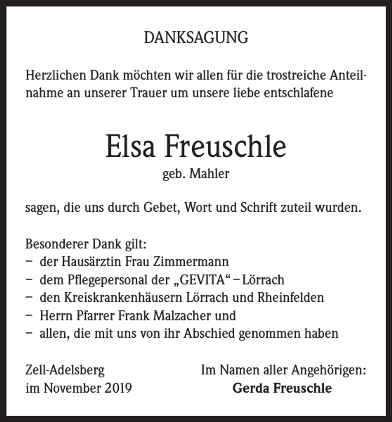 <p>DANKSAGUNG<br />Herzlichen Dank möchten wir allen für die trostreiche Anteilnahme an unserer Trauer um unsere liebe entschlafene</p><p>Elsa Freuschle<br />geb. Mahler</p><p>sagen, die uns durch Gebet, Wort und Schrift zuteil wurden.<br />Besonderer Dank gilt:<br />– der Hausärztin Frau Zimmermann<br />– dem Pflegepersonal der „GEVITA“ – Lörrach<br />– den Kreiskrankenhäusern Lörrach und Rheinfelden<br />– Herrn Pfarrer Frank Malzacher und<br />– allen, die mit uns von ihr Abschied genommen haben<br />Zell-Adelsberg<br />im November 2019</p><p>Im Namen aller Angehörigen:<br />Gerda Freuschle</p>