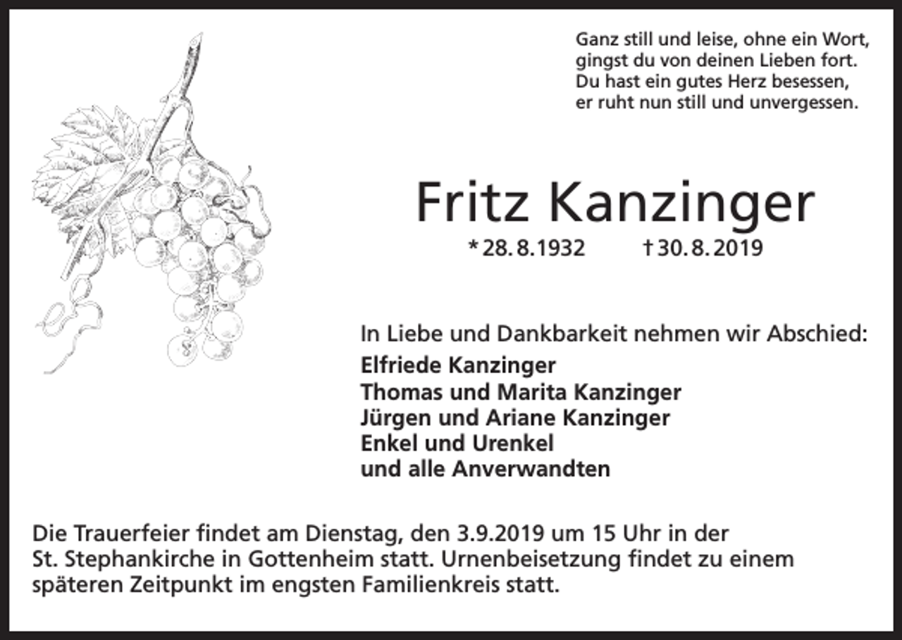 <p>Ganz still und leise, ohne ein Wort,<br />gingst du von deinen Lieben fort.<br />Du hast ein gutes Herz besessen,<br />er ruht nun still und unvergessen.</p><p>Fritz Kanzinger<br />* 28. 8.1932</p><p>† 30. 8. 2019</p><p>In Liebe und Dankbarkeit nehmen wir Abschied:<br />Elfriede Kanzinger<br />Thomas und Marita Kanzinger<br />Jürgen und Ariane Kanzinger<br />Enkel und Urenkel<br />und alle Anverwandten<br />Die Trauerfeier findet am Dienstag, den 3.9.2019 um 15 Uhr in der<br />St. Stephankirche in Gottenheim statt. Urnenbeisetzung findet zu einem<br />späteren Zeitpunkt im engsten Familienkreis statt.</p>