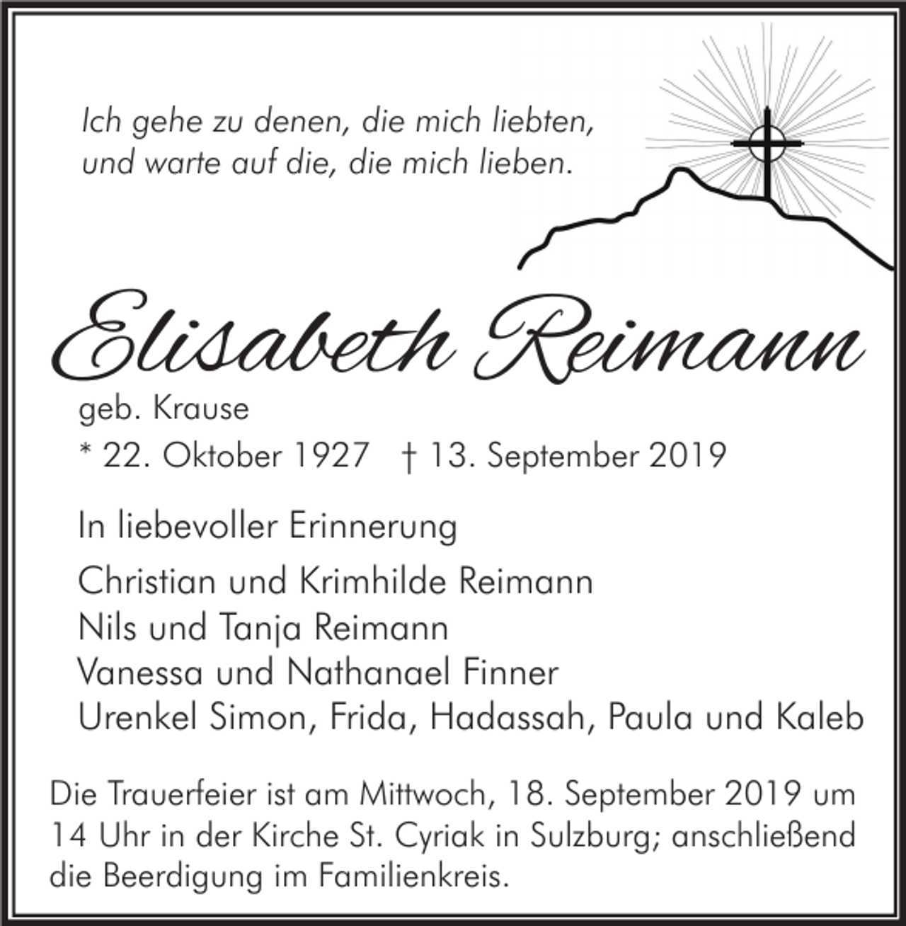 <p>Ich gehe zu denen, die mich liebten,<br />und warte auf die, die mich lieben.</p><p>Elisabeth Reimann<br />geb. Krause<br />* 22. Oktober 1927 † 13. September 2019</p><p>In liebevoller Erinnerung<br />Christian und Krimhilde Reimann<br />Nils und Tanja Reimann<br />Vanessa und Nathanael Finner<br />Urenkel Simon, Frida, Hadassah, Paula und Kaleb<br />Die Trauerfeier ist am Mittwoch, 18. September 2019 um<br />14 Uhr in der Kirche St. Cyriak in Sulzburg; anschließend<br />die Beerdigung im Familienkreis.</p>