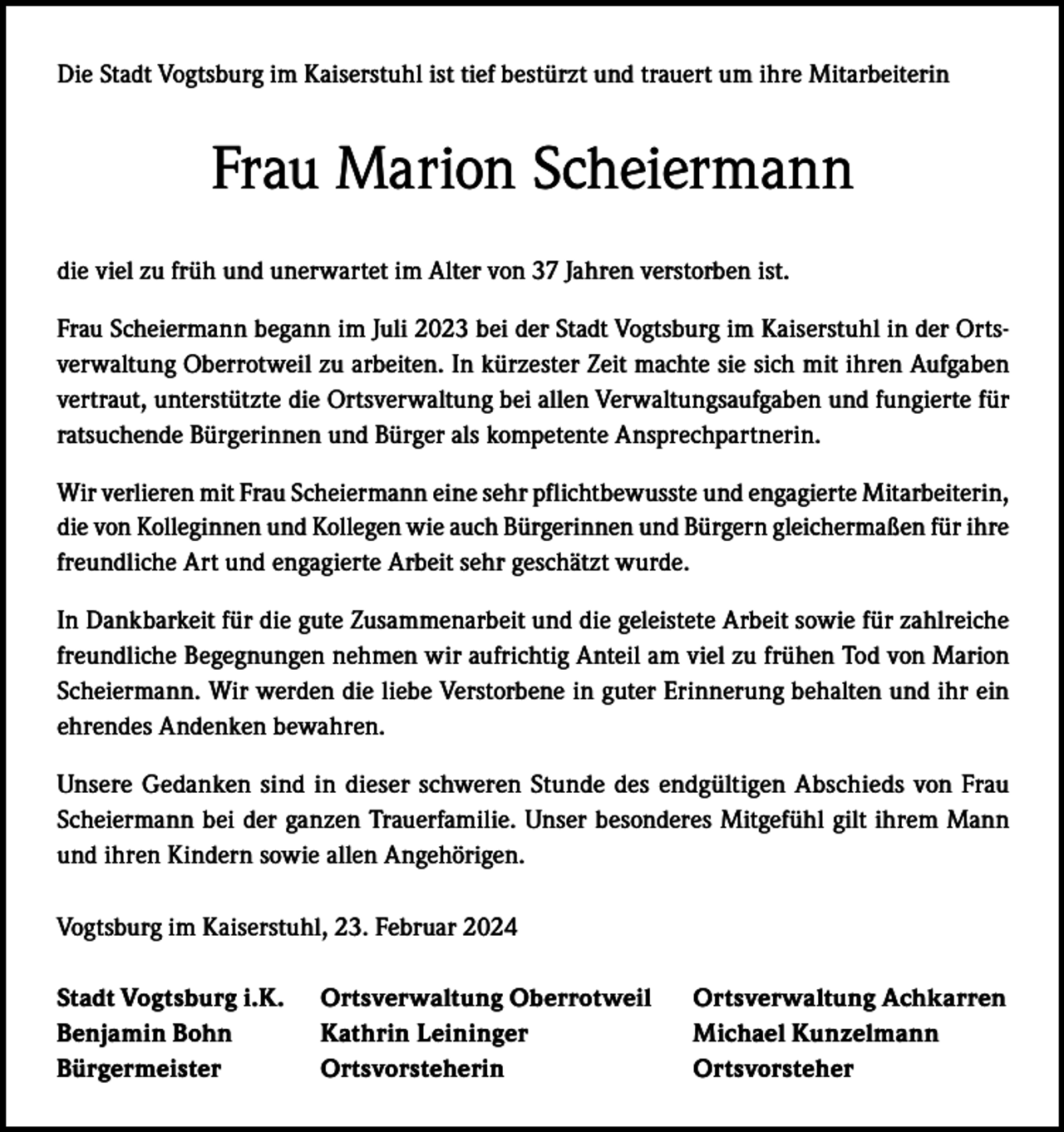 <p>Die Stadt Vogtsburg im Kaiserstuhl ist tief bestürzt und trauert um ihre Mitarbeiterin</p><p>Frau Marion Scheiermann<br />die viel zu früh und unerwartet im Alter von 37 Jahren verstorben ist.<br />Frau Scheiermann begann im Juli 2023 bei der Stadt Vogtsburg im Kaiserstuhl in der Ortsverwaltung Oberrotweil zu arbeiten. In kürzester Zeit machte sie sich mit ihren Aufgaben<br />vertraut, unterstützte die Ortsverwaltung bei allen Verwaltungsaufgaben und fungierte für<br />ratsuchende Bürgerinnen und Bürger als kompetente Ansprechpartnerin.<br />Wir verlieren mit Frau Scheiermann eine sehr pflichtbewusste und engagierte Mitarbeiterin,<br />die von Kolleginnen und Kollegen wie auch Bürgerinnen und Bürgern gleichermaßen für ihre<br />freundliche Art und engagierte Arbeit sehr geschätzt wurde.<br />In Dankbarkeit für die gute Zusammenarbeit und die geleistete Arbeit sowie für zahlreiche<br />freundliche Begegnungen nehmen wir aufrichtig Anteil am viel zu frühen Tod von Marion<br />Scheiermann. Wir werden die liebe Verstorbene in guter Erinnerung behalten und ihr ein<br />ehrendes Andenken bewahren.<br />Unsere Gedanken sind in dieser schweren Stunde des endgültigen Abschieds von Frau<br />Scheiermann bei der ganzen Trauerfamilie. Unser besonderes Mitgefühl gilt ihrem Mann<br />und ihren Kindern sowie allen Angehörigen.<br />Vogtsburg im Kaiserstuhl, 23. Februar 2024<br />Stadt Vogtsburg i.K. Ortsverwaltung Oberrotweil<br />Benjamin Bohn<br />Kathrin Leininger<br />Bürgermeister Ortsvorsteherin</p><p>Ortsverwaltung Achkarren<br />Michael Kunzelmann<br />Ortsvorsteher</p>