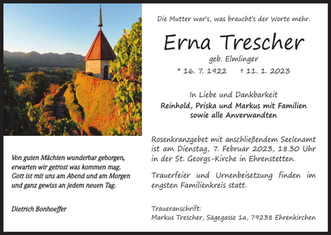 <p>Die Mutter war’s, was braucht’s der Worte mehr.</p><p>Erna Trescher<br />geb. Elmlinger</p><p>* 16. 7. 1922 † 11. 1. 2023<br />In Liebe und Dankbarkeit<br />Reinhold, Priska und Markus mit Familien<br />sowie alle Anverwandten</p><p>Von guten Mächten wunderbar geborgen,<br />erwarten wir getrost was kommen mag.<br />Gott ist mit uns am Abend und am Morgen<br />und ganz gewiss an jedem neuen Tag.<br />Dietrich Bonhoeffer</p><p>Rosenkranzgebet mit anschließendem Seelenamt<br />ist am Dienstag, 7. Februar 2023, 18.30 Uhr<br />in der St. Georgs-Kirche in Ehrenstetten.<br />Trauerfeier und Urnenbeisetzung finden im<br />engsten Familienkreis statt.<br />Traueranschrift:<br />Markus Trescher, Sägegasse 1a, 79238 Ehrenkirchen</p>