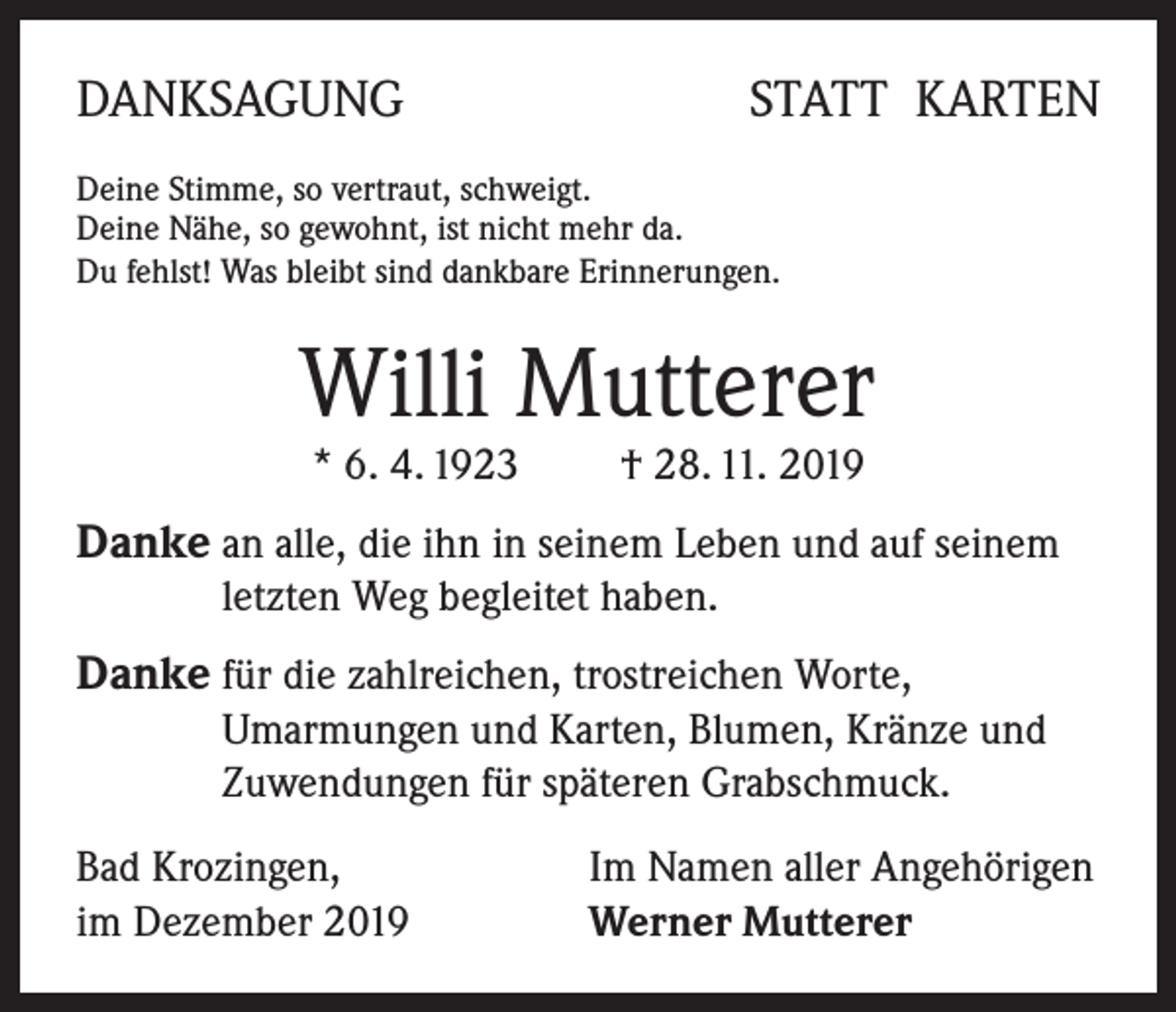 <p>DANKSAGUNG</p><p>STATT KARTEN</p><p>Deine Stimme, so vertraut, schweigt.<br />Deine Nähe, so gewohnt, ist nicht mehr da.<br />Du fehlst! Was bleibt sind dankbare Erinnerungen.</p><p>Willi Mutterer<br />* 6. 4. 1923 † 28. 11. 2019</p><p>Danke an alle, die ihn in seinem Leben und auf seinem<br />letzten Weg begleitet haben.</p><p>Danke für die zahlreichen, trostreichen Worte,<br />Umarmungen und Karten, Blumen, Kränze und<br />Zuwendungen für späteren Grabschmuck.<br />Bad Krozingen,<br />im Dezember 2019</p><p>Im Namen aller Angehörigen<br />Werner Mutterer</p>