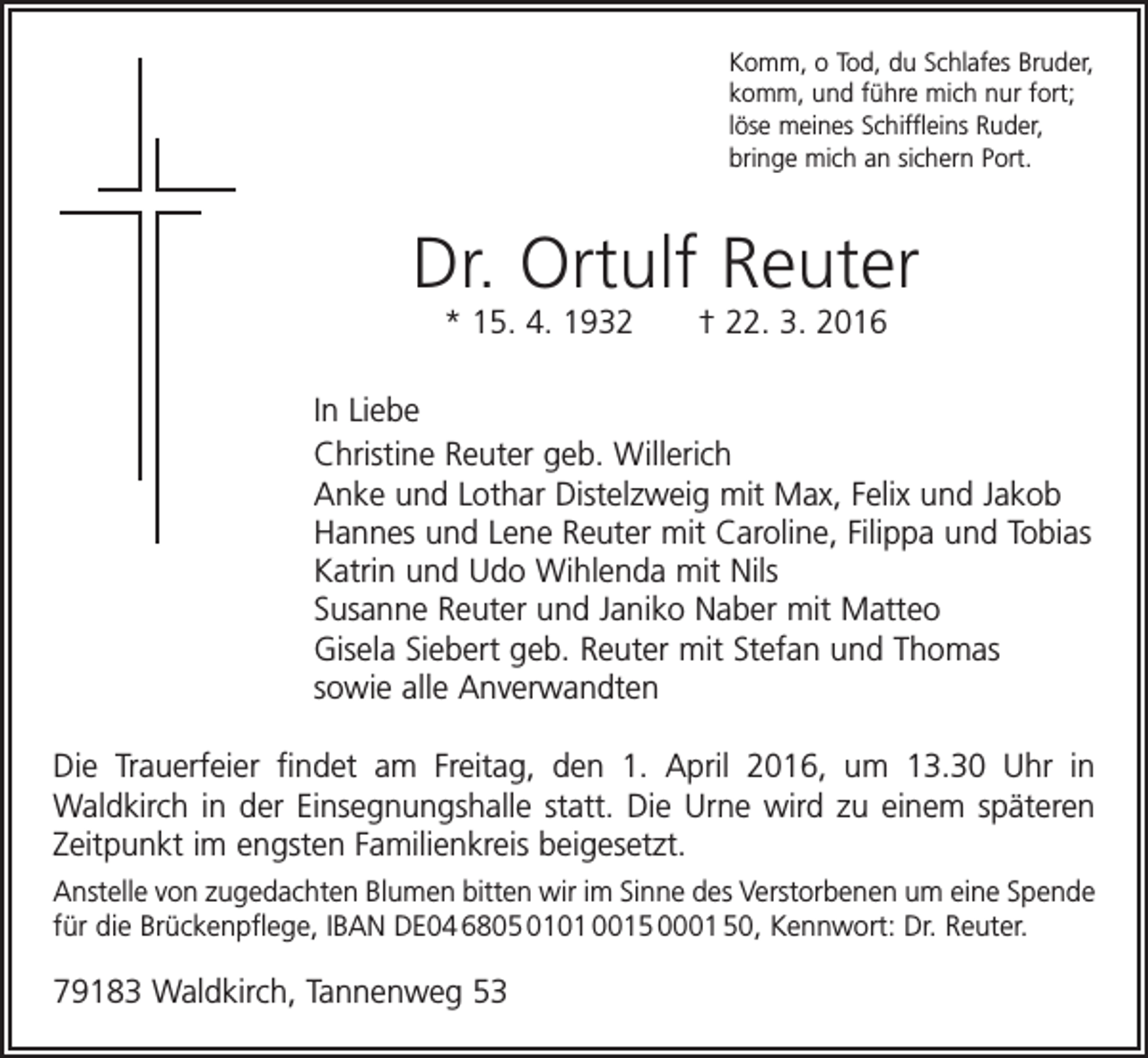 <p>Komm, o Tod, du Schlafes Bruder,<br />komm, und führe mich nur fort;<br />löse meines Schiffleins Ruder,<br />bringe mich an sichern Port.</p><p>Dr. Ortulf Reuter<br />* 15. 4. 1932 † 22. 3. 2016<br />In Liebe<br />Christine Reuter geb. Willerich<br />Anke und Lothar Distelzweig mit Max, Felix und Jakob<br />Hannes und Lene Reuter mit Caroline, Filippa und Tobias<br />Katrin und Udo Wihlenda mit Nils<br />Susanne Reuter und Janiko Naber mit Matteo<br />Gisela Siebert geb. Reuter mit Stefan und Thomas<br />sowie alle Anverwandten<br />Die Trauerfeier findet am Freitag, den 1. April 2016, um 13.30 Uhr in<br />­Waldkirch in der Einsegnungshalle statt. Die Urne wird zu einem späteren<br />Zeitpunkt im engsten Familienkreis beigesetzt.<br />Anstelle von zugedachten Blumen bitten wir im Sinne des Verstorbenen um eine Spende<br />für die Brückenpflege, IBAN DE04 6805 0101 0015 0001 50, Kennwort: Dr. Reuter.</p><p>79183 Waldkirch, Tannenweg 53</p>