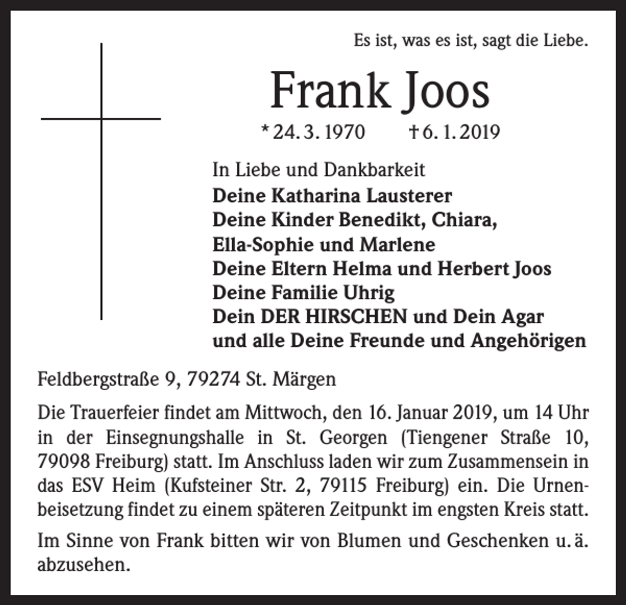 <p>Es ist, was es ist, sagt die Liebe.</p><p>Frank Joos</p><p>* 24. 3. 1970 † 6. 1. 2019<br />In Liebe und Dankbarkeit<br />Deine Katharina Lausterer<br />Deine Kinder Benedikt, Chiara,<br />Ella-Sophie und Marlene<br />Deine Eltern Helma und Herbert Joos<br />Deine Familie Uhrig<br />Dein DER HIRSCHEN und Dein Agar<br />und alle Deine Freunde und Angehörigen<br />Feldbergstraße 9, 79274 St. Märgen<br />Die Trauerfeier findet am Mittwoch, den 16. Januar 2019, um 14 Uhr<br />in der Einsegnungshalle in St. Georgen (Tiengener Straße 10,<br />79098 Freiburg) statt. Im Anschluss laden wir zum Zusammensein in<br />das ESV Heim (Kufsteiner Str. 2, 79115 Freiburg) ein. Die Urnen­<br />beisetzung findet zu einem späteren Zeitpunkt im ­engsten Kreis statt.<br />Im Sinne von Frank bitten wir von Blumen und Geschenken u. ä.<br />abzusehen.</p>