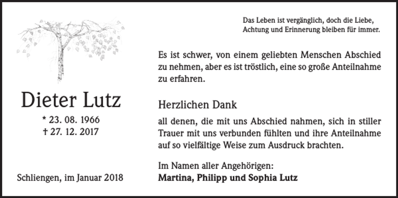 <p>Das Leben ist vergänglich, doch die Liebe,<br />Achtung und Erinnerung bleiben für immer.</p><p>Es ist schwer, von einem geliebten Menschen Abschied<br />zu nehmen, aber es ist tröstlich, eine so große Anteilnahme<br />zu erfahren.</p><p>Dieter Lutz<br />* 23. 08. 1966<br />† 27. 12. 2017</p><p>Schliengen, im Januar 2018</p><p>Herzlichen Dank<br />all denen, die mit uns Abschied nahmen, sich in stiller<br />Trauer mit uns verbunden fühlten und ihre Anteilnahme<br />auf so vielfältige Weise zum Ausdruck brachten.<br />Im Namen aller Angehörigen:<br />Martina, Philipp und Sophia Lutz</p>