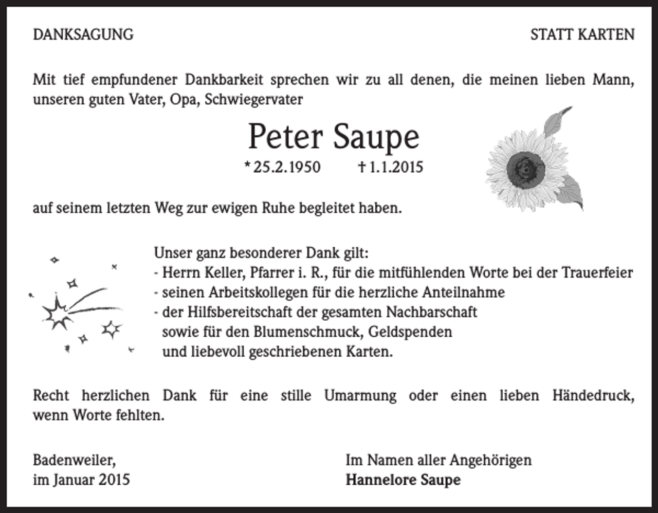 <p>DANKSAGUNG</p><p>STATT KARTEN</p><p>Mit tief empfundener Dankbarkeit sprechen wir zu all denen, die meinen lieben Mann,<br />unseren guten Vater, Opa, Schwiegervater</p><p>Peter Saupe</p><p>* 25.2.1950 † 1.1.2015<br />auf seinem letzten Weg zur ewigen Ruhe begleitet haben.</p><p>Unser ganz besonderer Dank gilt:<br />- Herrn Keller, Pfarrer i. R., für die mitfühlenden Worte bei der Trauerfeier<br />- seinen Arbeitskollegen für die herzliche Anteilnahme<br />- der Hilfsbereitschaft der gesamten Nachbarschaft<br />sowie für den Blumenschmuck, Geldspenden<br />und liebevoll geschriebenen Karten.<br />Recht herzlichen Dank für eine stille Umarmung oder einen lieben Händedruck,<br />wenn Worte fehlten.<br />Badenweiler,<br />im Januar 2015</p><p>Im Namen aller Angehörigen<br />Hannelore Saupe</p>