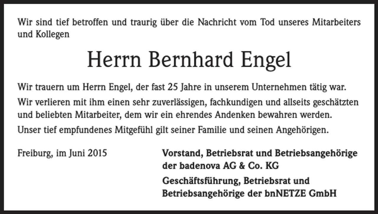 <p>Wir sind tief betroffen und traurig über die Nachricht vom Tod unseres Mitarbeiters<br />und Kollegen</p><p>Herrn Bernhard Engel<br />Wir trauern um Herrn Engel, der fast 25 Jahre in unserem Unternehmen tätig war.<br />Wir verlieren mit ihm einen sehr zuverlässigen, fachkundigen und allseits geschätzten<br />und beliebten Mitarbeiter, dem wir ein ehrendes Andenken bewahren werden.<br />Unser tief empfundenes Mitgefühl gilt seiner Familie und seinen Angehörigen.<br />Freiburg, im Juni 2015</p><p>orstand, Betriebsrat und Betriebsangehörige<br />V<br />der badenova AG &amp; Co. KG<br />Geschäftsführung, Betriebsrat und<br />Betriebsangehörige der bnNETZE GmbH</p>