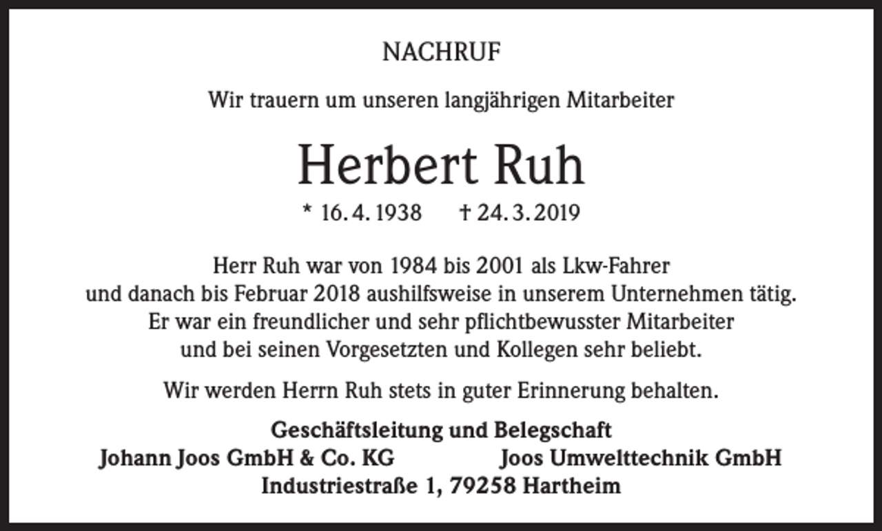 <p>NACHRUF<br />Wir trauern um unseren langjährigen Mitarbeiter</p><p>Herbert Ruh<br />* 16. 4. 1938 † 24. 3. 2019<br />Herr Ruh war von 1984 bis 2001 als Lkw-Fahrer<br />und danach bis Februar 2018 aushilfsweise in unserem Unternehmen tätig.<br />Er war ein freundlicher und sehr pflichtbewusster Mitarbeiter<br />und bei seinen Vorgesetzten und Kollegen sehr beliebt.<br />Wir werden Herrn Ruh stets in guter Erinnerung behalten.<br />Geschäftsleitung und Belegschaft<br />Johann Joos GmbH &amp; Co. KG<br />Joos Umwelttechnik GmbH<br />Industriestraße 1, 79258 Hartheim</p>