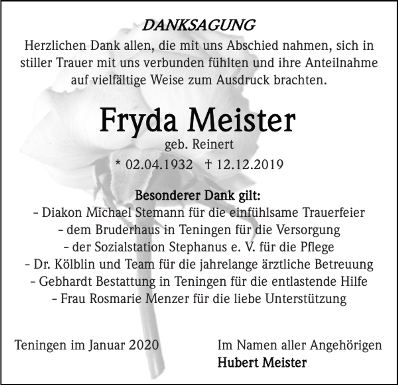 <p>Herzlichen Dank allen, die mit uns Abschied nahmen, sich in<br />stiller Trauer mit uns verbunden fühlten und ihre Anteilnahme<br />auf vielfältige Weise zum Ausdruck brachten.</p><p>geb. Reinert<br />* 02.04.1932 † 12.12.2019<br />- Diakon Michael Stemann für die einfühlsame Trauerfeier<br />- dem Bruderhaus in Teningen für die Versorgung<br />- der Sozialstation Stephanus e. V. für die Pﬂege<br />- Dr. Kölblin und Team für die jahrelange ärztliche Betreuung<br />- Gebhardt Bestattung in Teningen für die entlastende Hilfe<br />- Frau Rosmarie Menzer für die liebe Unterstützung<br />Teningen im Januar 2020</p><p>Im Namen aller Angehörigen</p>