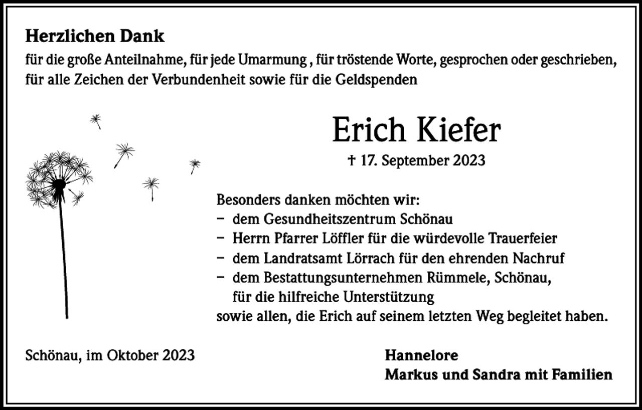 <p>Herzlichen Dank<br />für die große Anteilnahme, für jede Umarmung , für tröstende Worte, gesprochen oder geschrieben,<br />für alle Zeichen der Verbundenheit sowie für die Geldspenden</p><p>Erich Kiefer<br />† 17. September 2023<br />Besonders danken möchten wir:<br />– dem Gesundheitszentrum Schönau<br />– Herrn Pfarrer Löffler für die würdevolle Trauerfeier<br />– dem Landratsamt Lörrach für den ehrenden Nachruf<br />– dem Bestattungsunternehmen Rümmele, Schönau,<br />für die hilfreiche Unterstützung<br />sowie allen, die Erich auf seinem letzten Weg begleitet haben.<br />Schönau, im Oktober 2023</p><p>annelore<br />H<br />Markus und Sandra mit Familien</p>