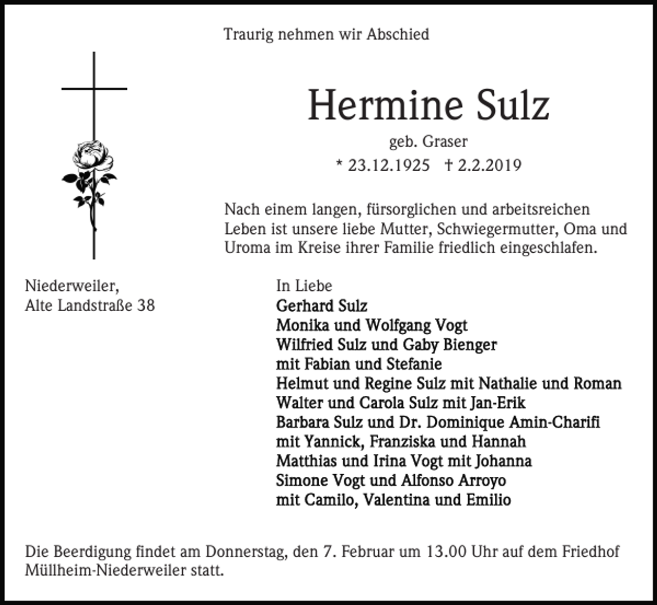 <p>Traurig nehmen wir Abschied</p><p>Hermine Sulz<br />geb. Graser<br />* 23.12.1925 † 2.2.2019<br />Nach einem langen, fürsorglichen und arbeitsreichen<br />Leben ist unsere liebe Mutter, Schwiegermutter, Oma und<br />Uroma im Kreise ihrer Familie friedlich eingeschlafen.<br />Niederweiler,<br />Alte Landstraße 38</p><p>In Liebe</p><p>Die Beerdigung findet am Donnerstag, den 7. Februar um 13.00 Uhr auf dem Friedhof<br />Müllheim-Niederweiler statt.</p>