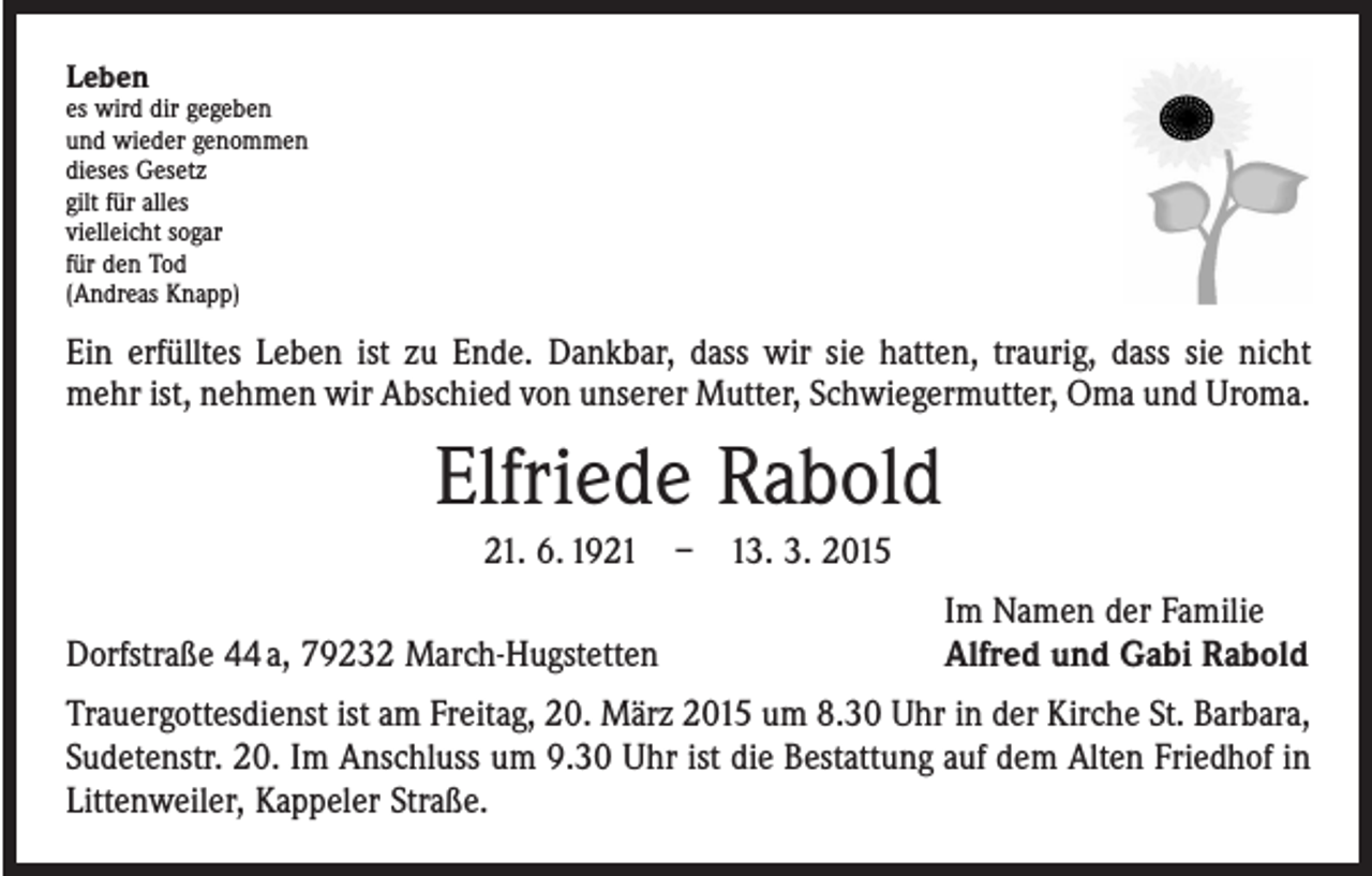 <p>Leben</p><p>es wird dir gegeben<br />und wieder genommen<br />dieses Gesetz<br />gilt für alles<br />vielleicht sogar<br />für den Tod<br />(Andreas Knapp)</p><p>Ein erfülltes Leben ist zu Ende. Dankbar, dass wir sie hatten, traurig, dass sie nicht<br />mehr ist, nehmen wir Abschied von unserer Mutter, Schwiegermutter, Oma und Uroma.</p><p>Elfriede Rabold<br />21. 6. 1921 – 13. 3. 2015</p><p>Dorfstraße 44 a, 79232 March-Hugstetten</p><p>Im Namen der Familie<br />Alfred und Gabi Rabold</p><p>Trauergottesdienst ist am Freitag, 20. März 2015 um 8.30 Uhr in der Kirche St. Barbara,<br />Sudetenstr. 20. Im Anschluss um 9.30 Uhr ist die Bestattung auf dem Alten Friedhof in<br />Littenweiler, Kappeler Straße.</p>