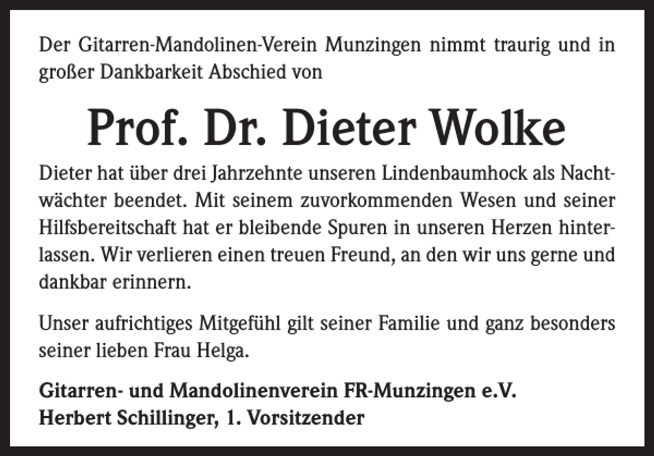 <p>Der Gitarren-Mandolinen-Verein Munzingen nimmt traurig und in<br />großer Dankbarkeit Abschied von</p><p>Prof. Dr. Dieter Wolke<br />Dieter hat über drei Jahrzehnte unseren Lindenbaumhock als Nachtwächter beendet. Mit seinem zuvorkommenden Wesen und seiner<br />Hilfsbereitschaft hat er bleibende Spuren in unseren Herzen hinterlassen. Wir verlieren einen treuen Freund, an den wir uns gerne und<br />dankbar erinnern.<br />Unser aufrichtiges Mitgefühl gilt seiner Familie und ganz besonders<br />seiner lieben Frau Helga.<br />Gitarren- und Mandolinenverein FR-Munzingen e.V.<br />Herbert Schillinger, 1. Vorsitzender</p>