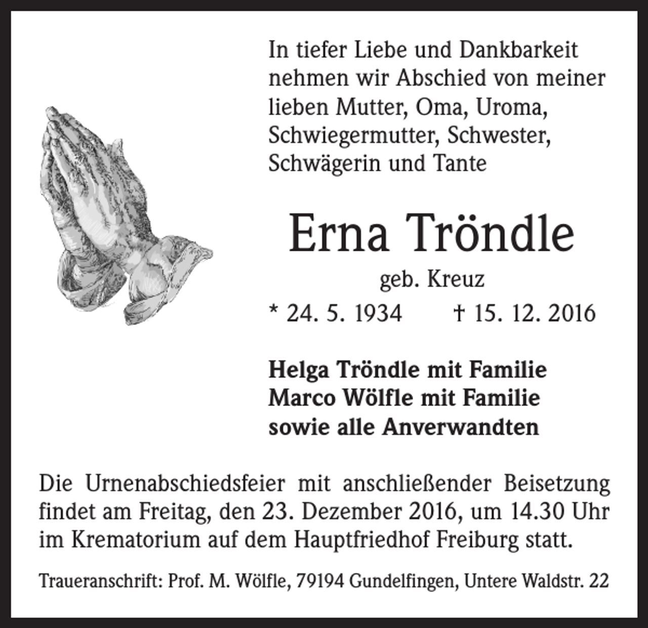 <p>In tiefer Liebe und Dankbarkeit<br />­nehmen wir Abschied von meiner<br />­lieben Mutter, Oma, Uroma,<br />­Schwiegermutter, Schwester,<br />­Schwägerin und Tante</p><p>Erna Tröndle</p><p>geb. Kreuz<br />* 24. 5. 1934 † 15. 12. 2016<br />Helga Tröndle mit Familie<br />Marco Wölfle mit Familie<br />sowie alle Anverwandten<br />Die Urnenabschiedsfeier mit anschließender Beisetzung<br />findet am Freitag, den 23. Dezember 2016, um 14.30 Uhr<br />im Krematorium auf dem Hauptfriedhof Freiburg statt.<br />Traueranschrift: Prof. M. Wölfle, 79194 Gundelfingen, Untere Waldstr. 22</p>