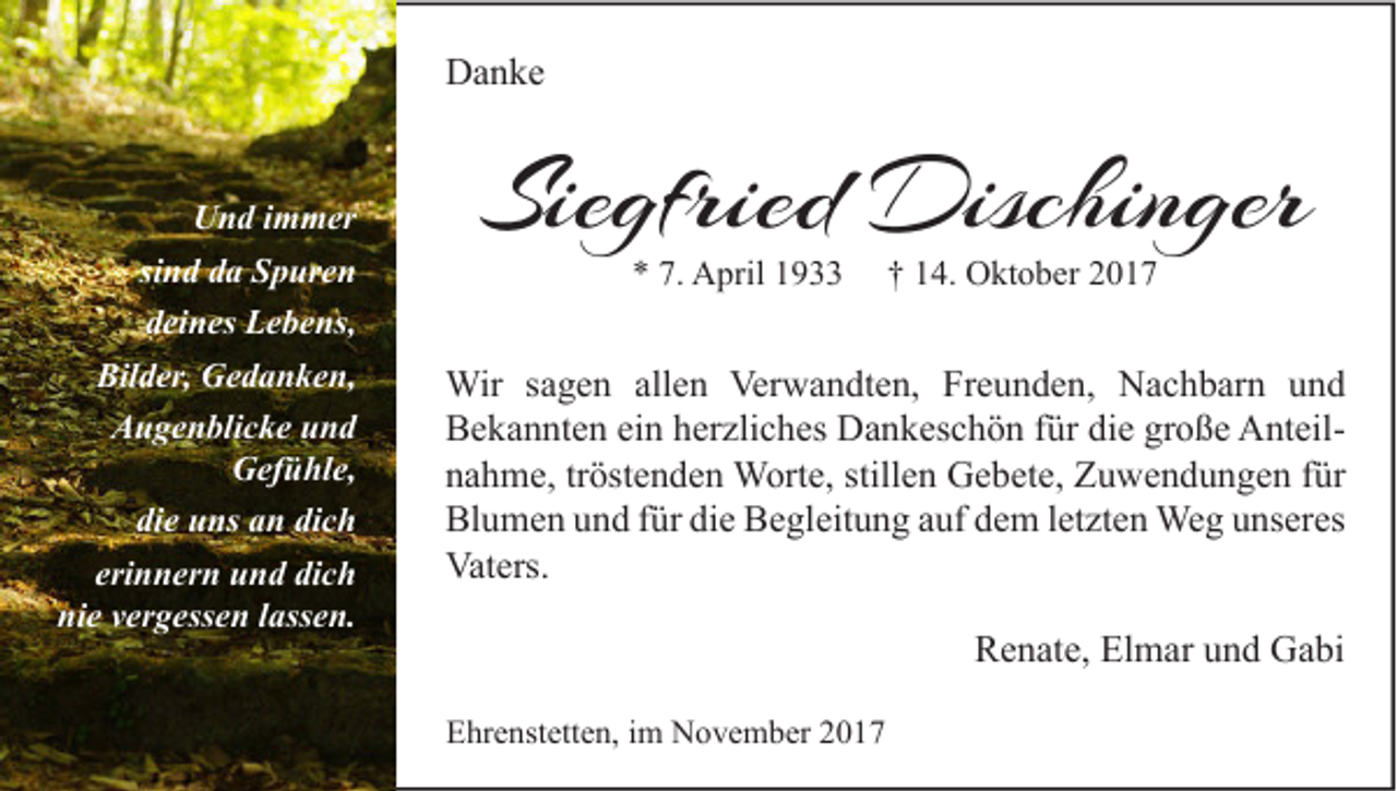 <p>DDanke<br />a n ke<br />U n d i immer<br />Und<br />m m er<br />sind<br />si n d da<br />d a Spuren<br />S p ur e n<br />deines<br />d ei n es Lebens,<br />L e b e ns,<br />Bil d er, Gedanken,<br />G e d a n k e n,<br />Bilder,<br />AAugenblicke<br />u g e n bli c k e uund<br />nd<br />GGefühle,<br />ef ü hl e,<br />die<br />di e uns<br />u ns aan<br />n di<br />dich<br />ch<br />eri<br />n n er n und<br />u n d dich<br />di c h<br />erinnern<br />ni e vvergessen<br />er g ess e n llassen.<br />ass e n.<br />nie</p><p>Siegfried<br />Sie<br />gfried Dischinger<br />Dischin ger<br />** 7.<br />7. April<br />A pril 11</p><p>†† 114.<br />4. Oktober<br />O kt o b er 22</p><p>Wir s asagen<br />Wir<br />g e n allallen<br />e n Ver<br />Verwandten,<br />w a n dt e n, FrFreunden,<br />e u n d e n, NNachbarn<br />a c h b ar n u und<br />nd<br />BBekannten<br />e k a n nt e n eiein<br />n hherzliches<br />er zli c h es Dankeschön<br />D a n k es c h ö n f für<br />ür didie<br />e grgroße<br />o ß e AnteilA nt eil stillen<br />nnahme,<br />a h m e, trtröstenden<br />öst e n d e n Worte,<br />W ort e, still<br />e n Gebete,<br />G e b et e, Zuwendungen<br />Z u w e n d u n g e n ffür<br />ür<br />Bl<br />u m e n uund<br />n d f für<br />ür didie<br />e BBegleitung<br />e gl eit u n g aauf<br />uf ddem<br />e m l letzten<br />et zt e n Weg<br />We g uunseres<br />ns er es<br />Blumen<br />Vaters.<br />Vat<br />ers.</p><p>RRenate,<br />e n at e, El<br />Elmar<br />m ar uund<br />n d Gabi<br />G a bi<br />EEhrenstetten,<br />hr e nst ett e n, i im<br />m November<br />N o v e m b er 22</p>